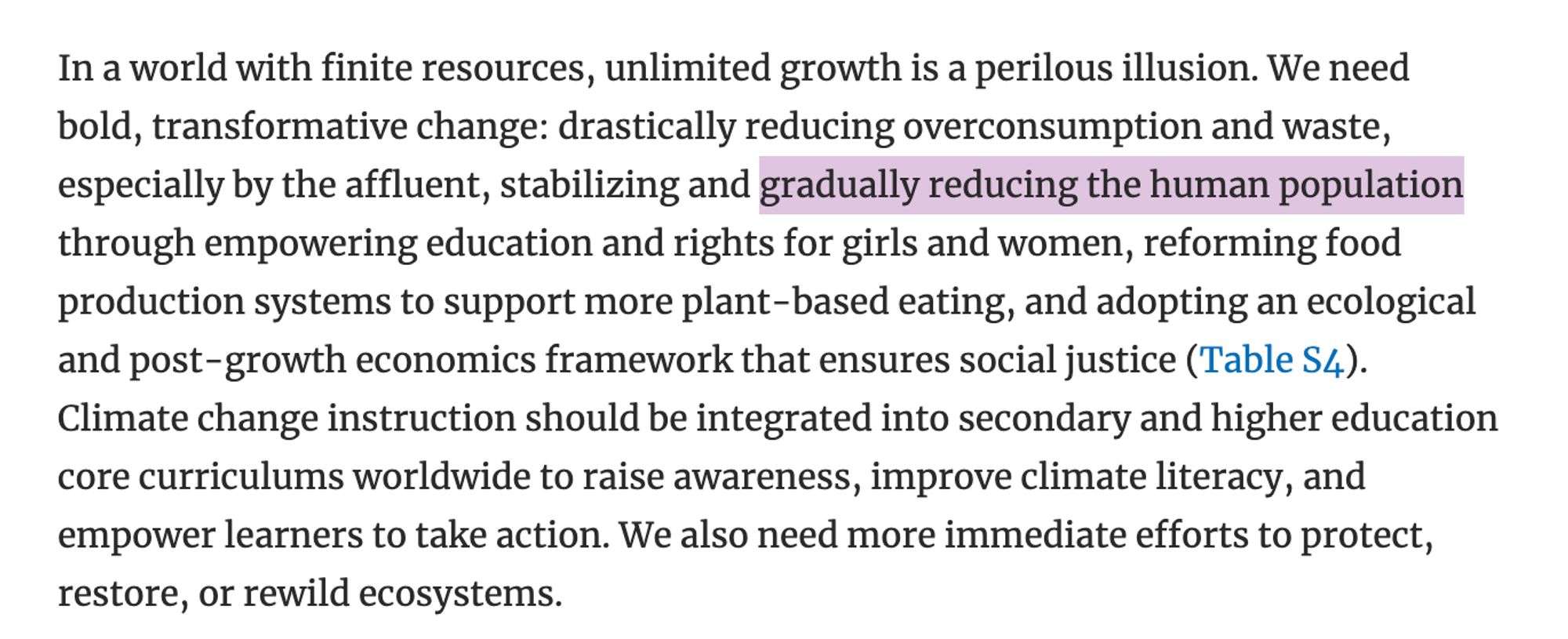 In a world with finite resources, unlimited growth is a perilous illusion. We need bold, transformative change: drastically reducing overconsumption and waste, especially by the affluent, stabilizing and gradually reducing the human population through empowering education and rights for girls and women, reforming food production systems to support more plant-based eating, and adopting an ecological and post-growth economics framework that ensures social justice (Table S4). Climate change instruction should be integrated into secondary and higher education core curriculums worldwide to raise awareness, improve climate literacy, and empower learners to take action. We also need more immediate efforts to protect, restore, or rewild ecosystems.