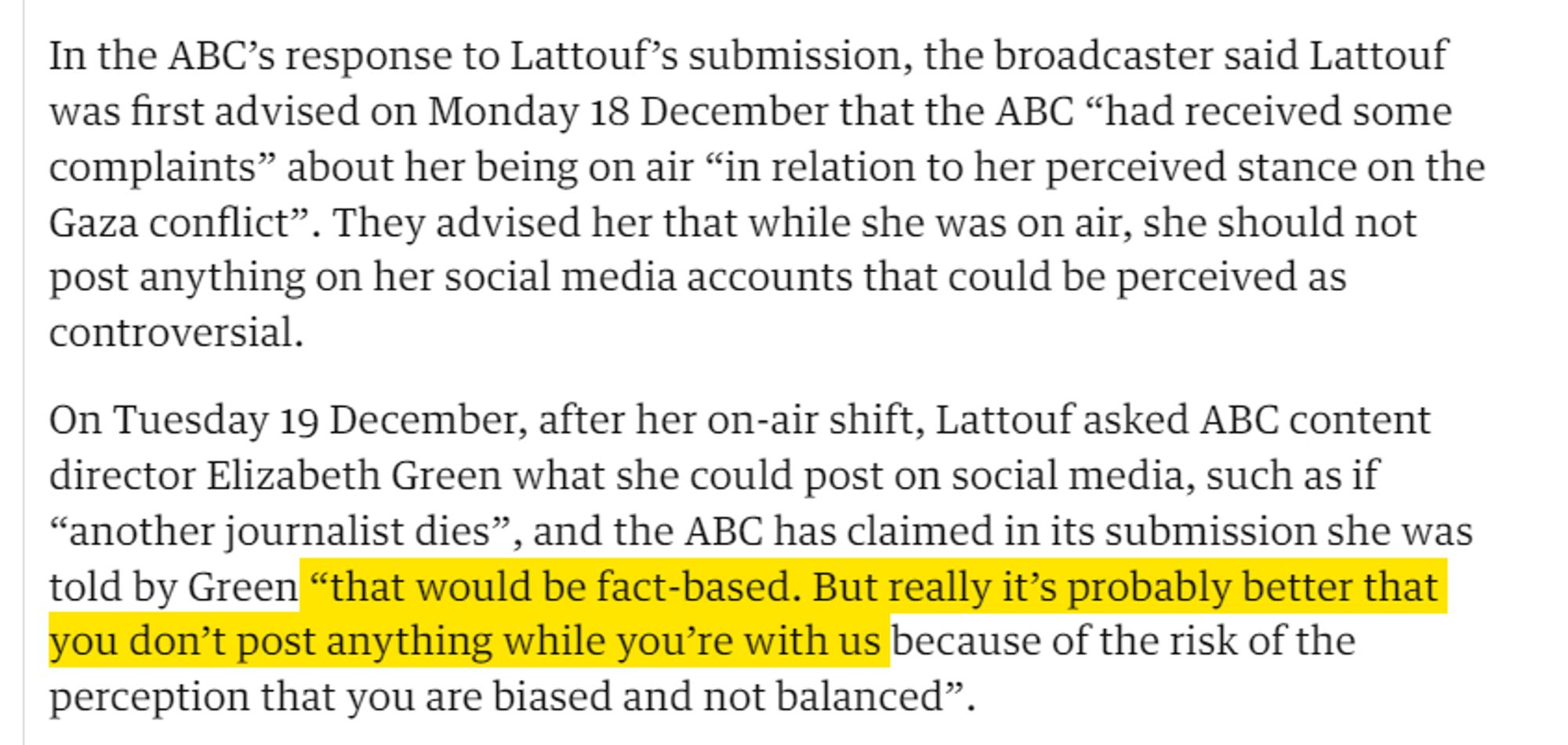 In the ABC’s response to Lattouf’s submission, the broadcaster said Lattouf was first advised on Monday 18 December that the ABC “had received some complaints” about her being on air “in relation to her perceived stance on the Gaza conflict”. They advised her that while she was on air, she should not post anything on her social media accounts that could be perceived as controversial.

On Tuesday 19 December, after her on-air shift, Lattouf asked ABC content director Elizabeth Green what she could post on social media, such as if “another journalist dies”, and the ABC has claimed in its submission she was told by Green “that would be fact-based. But really it’s probably better that you don’t post anything while you’re with us because of the risk of the perception that you are biased and not balanced”.