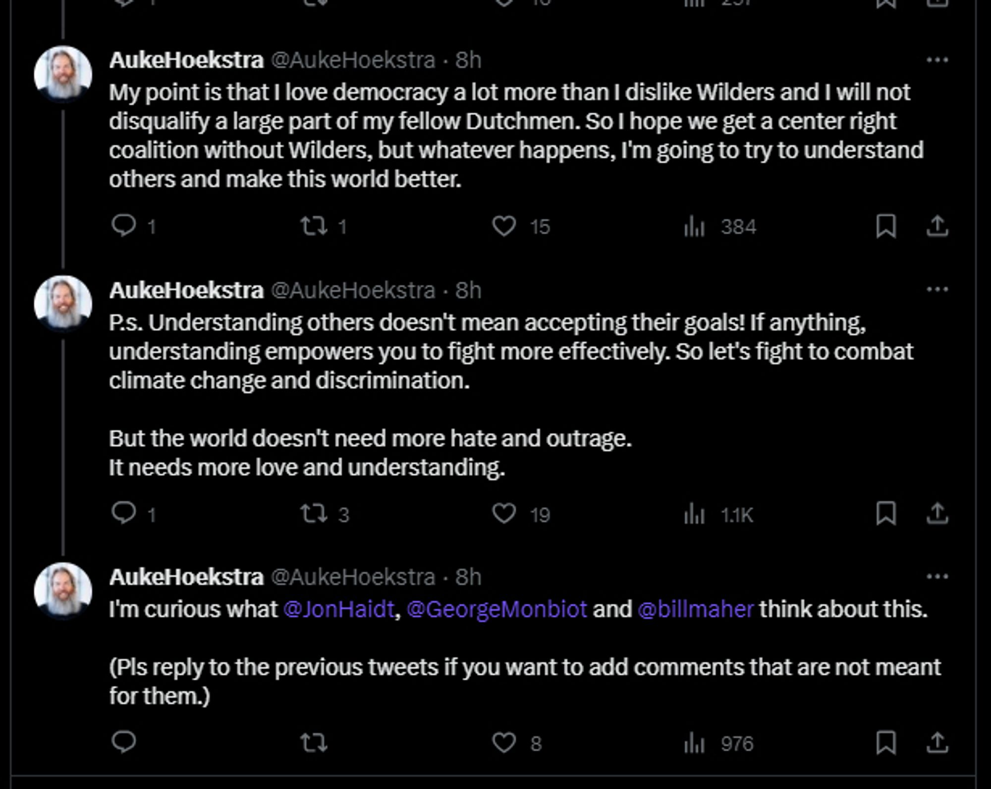 AukeHoekstra @AukeHoekstra - 8h
My point is that I love democracy a lot more than I dislike Wilders and I will not disqualify a large part of my fellow Dutchmen. So I hope we get a center right coalition without Wilders, but whatever happens, I'm going to try to understand others and make this world better.
1
15
384
AukeHoekstra @AukeHoekstra. 8h
P.s. Understanding others doesn't mean accepting their goals! If anything, understanding empowers you to fight more effectively. So let's fight to combat climate change and discrimination.
But the world doesn't need more hate and outrage. It needs more love and understanding.
1
19
1.1K
口
AukeHoekstra @AukeHoekstra. 8h
I'm curious what @JonHaidt, @GeorgeMonbiot and @billmaher think about this.
(Pls reply to the previous tweets if you want to add comments that are not meant for them.)
8
976