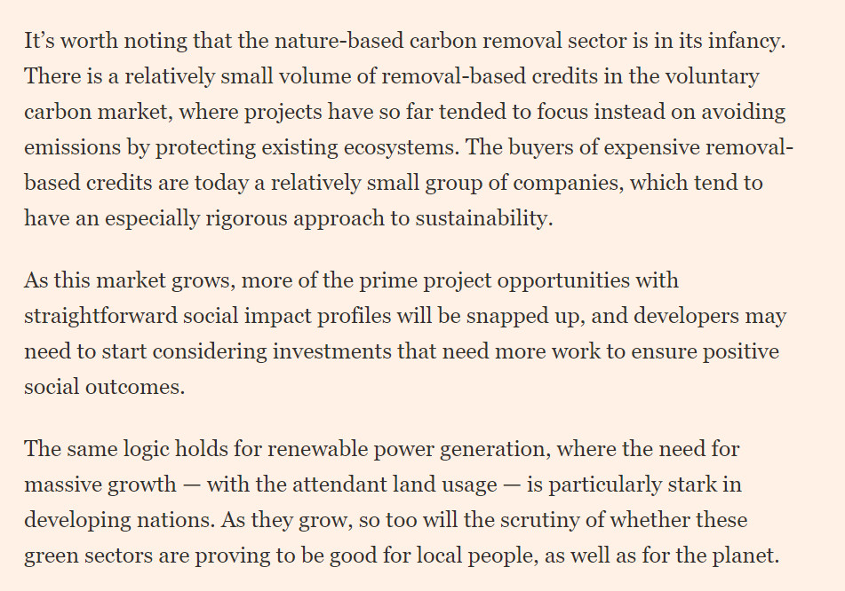 Please use the sharing tools found via the share button at the top or side of articles. Copying articles to share with others is a breach of FT.com T&Cs and Copyright Policy. Email licensing@ft.com to buy additional rights. Subscribers may share up to 10 or 20 articles per month using the gift article service. More information can be found at https://www.ft.com/tour.
	https://www.ft.com/content/3417b458-76ca-467e-aa21-939b780f2810

	It’s worth noting that the nature-based carbon removal sector is in its infancy. There is a relatively small volume of removal-based credits in the voluntary carbon market, where projects have so far tended to focus instead on avoiding emissions by protecting existing ecosystems. The buyers of expensive removal-based credits are today a relatively small group of companies, which tend to have an especially rigorous approach to sustainability.

As this market grows, more of the prime project opportunities with straightforward social impact profiles will be