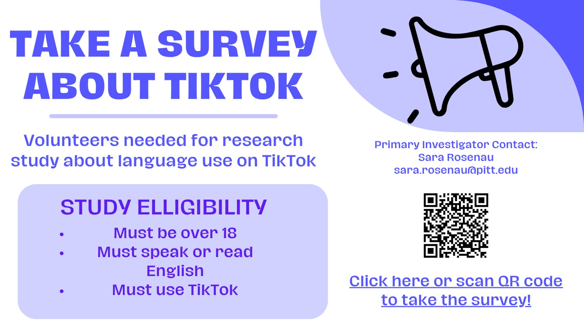 Flyer saying: Take a survey about TikTok. Volunteers needed for research study about language use on TikTok. Study elligibility: Must be over 18. Must speak or read English. Must use TikTok. Primary Investigator Contact: Sara Rosenau sara.rosenau@pitt.edu