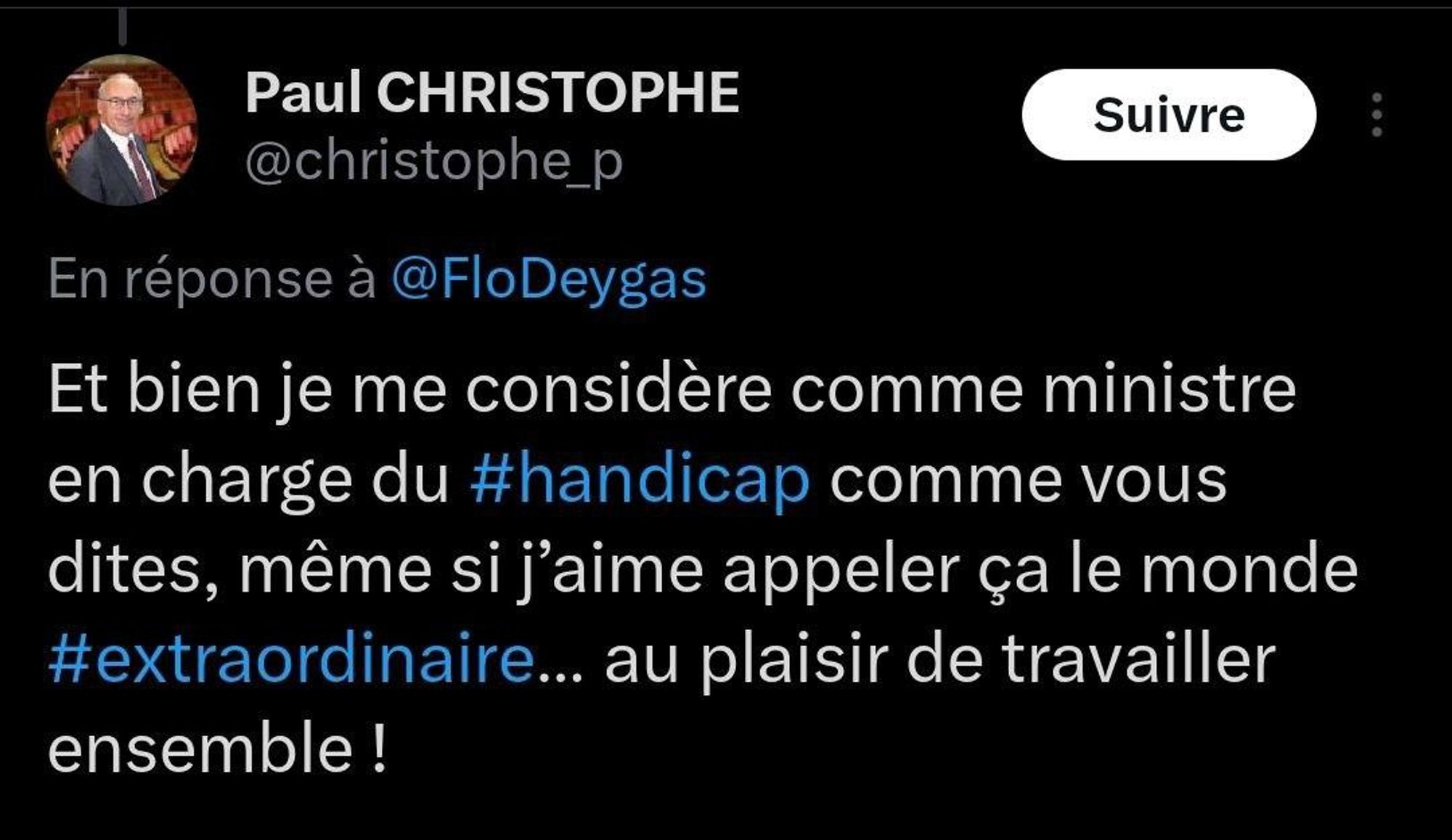 Paul Christophe a tweeté en réponse à @FloDeygas : Et bien je me considère comme ministre en charge du handicap comme vous dites, même si j'aime appeler ça le monde extraordinaire... Au plaisir de travailler ensemble !