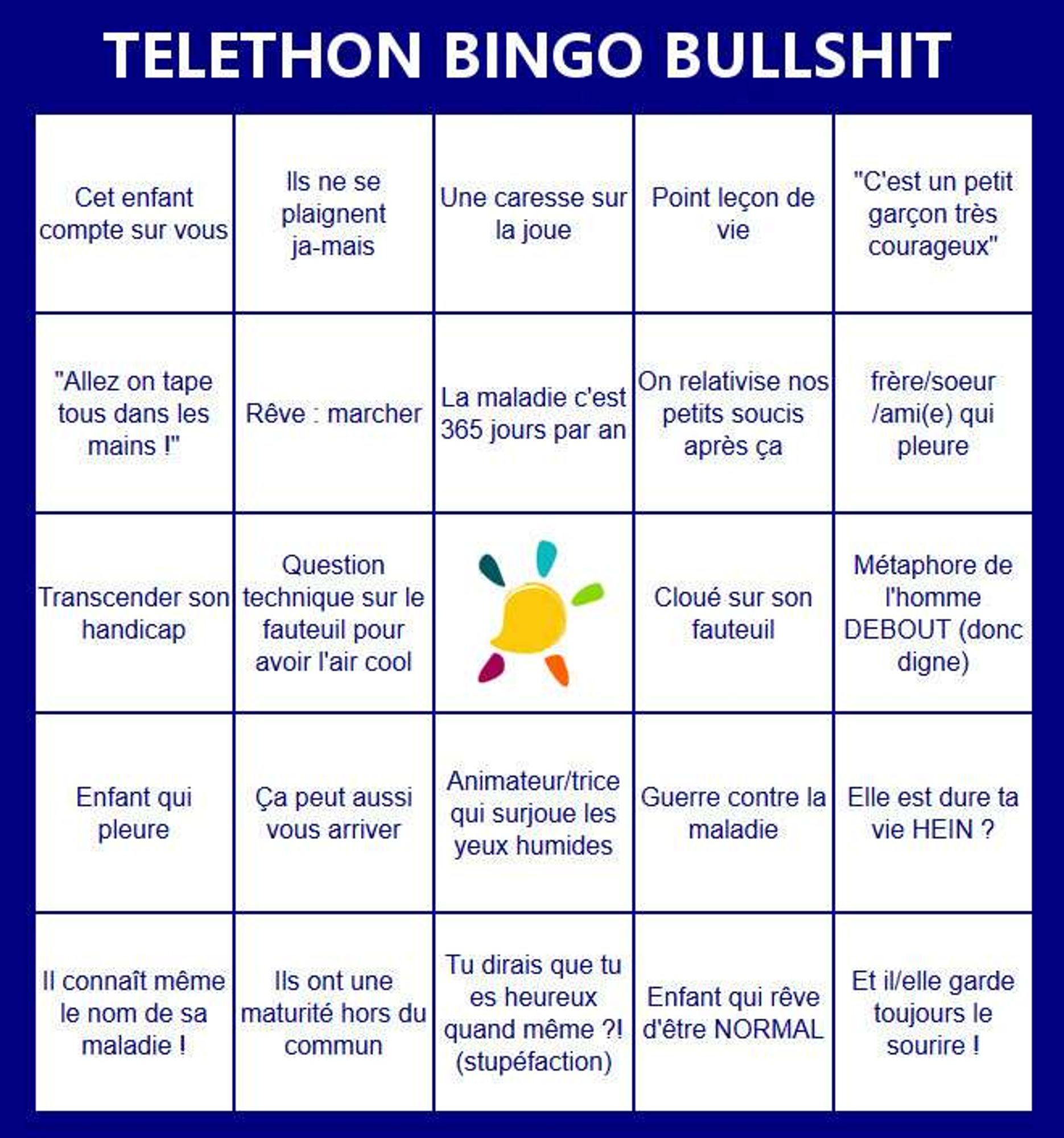 Grille de bullshit bingo Téléthon : Cet enfant compte sur vous, ils ne se plaignent jamais, caresse sur la joue, point leçon de vie, "c'est un petit garçon très courageux", "allez on tape tous dans les mains", rêve : marcher, la maladie c'est 365 jours par an, on relativise nos petits soucis après ça, frère / soeur / ami qui pleure, transcender son handicap, question technique sur le fauteuil pour avoir l'air cool, cloué sur son fauteuil, métaphore de l'homme debout (donc digne), ça peut aussi vous arriver, animateur qui surjoue les yeux humides, guerre contre la maladie, elle est dure ta vie HEIN ?, Il connaît même le nom de sa maladie, ils ont une maturité hors du commun, tu dirais que tu es heureux quand même ? (stupéfaction), enfant qui rêve d'être NORMAL, et iel garde toujours le sourire !