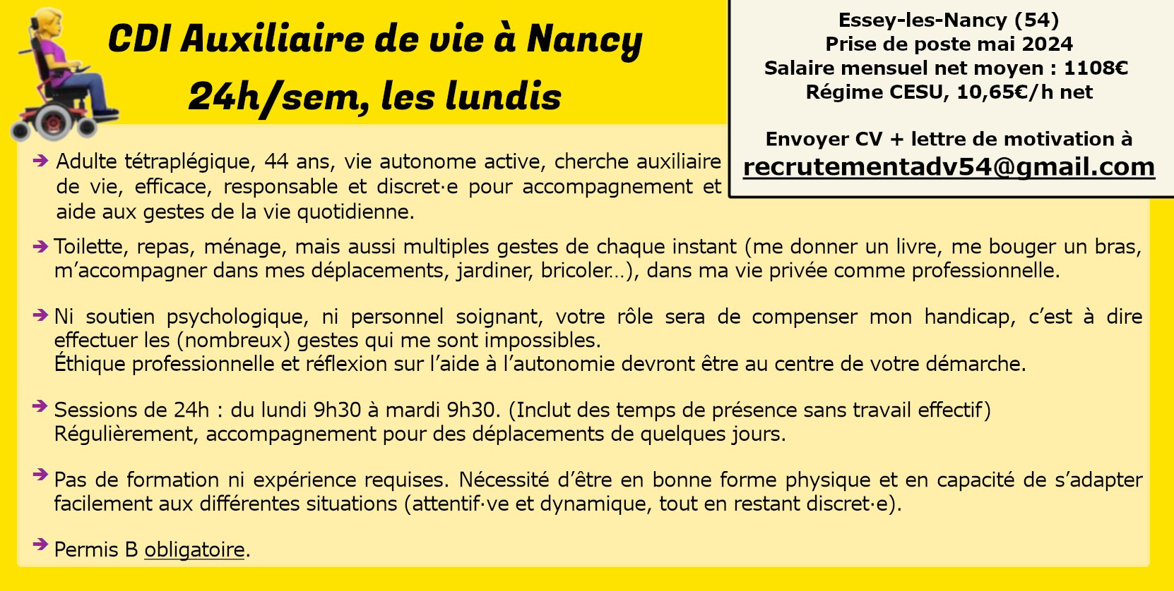 CDI auxiliaire de vie à Nancy
24h/semaine les lundis

Adulte tétraplégique, 44 ans, vie autonome active, cherche auxiliaire de vie efficace, responsable et discret.e pour accompagnement à la vie quotidienne. 

Toilette, repas, ménage, mais aussi multiples gestes de chaque instant, dans ma vie privée/professionnelle.

Ni soutien psychologique, ni personnel soignant, votre rôle sera de compenser mon handicap, c’est à dire effectuer les gestes qui me sont impossibles.
Éthique professionnelle et réflexion sur l’aide à l’autonomie devront être au centre de votre démarche.

Sessions de 24h : du lundi 9h30 à mardi 9h30. (Inclut des temps de présence sans travail effectif)
Régulièrement, accompagnement pour des déplacements de qq jours.

Pas de formation ni expérience requises, permis B oblig. Bonne forme physique et capacité d'adaptation
Essey-les-Nancy (54)
Mai 2024
Mensuel net 1108€
CV + lettre motivation à recrutementADV54@gmail.com