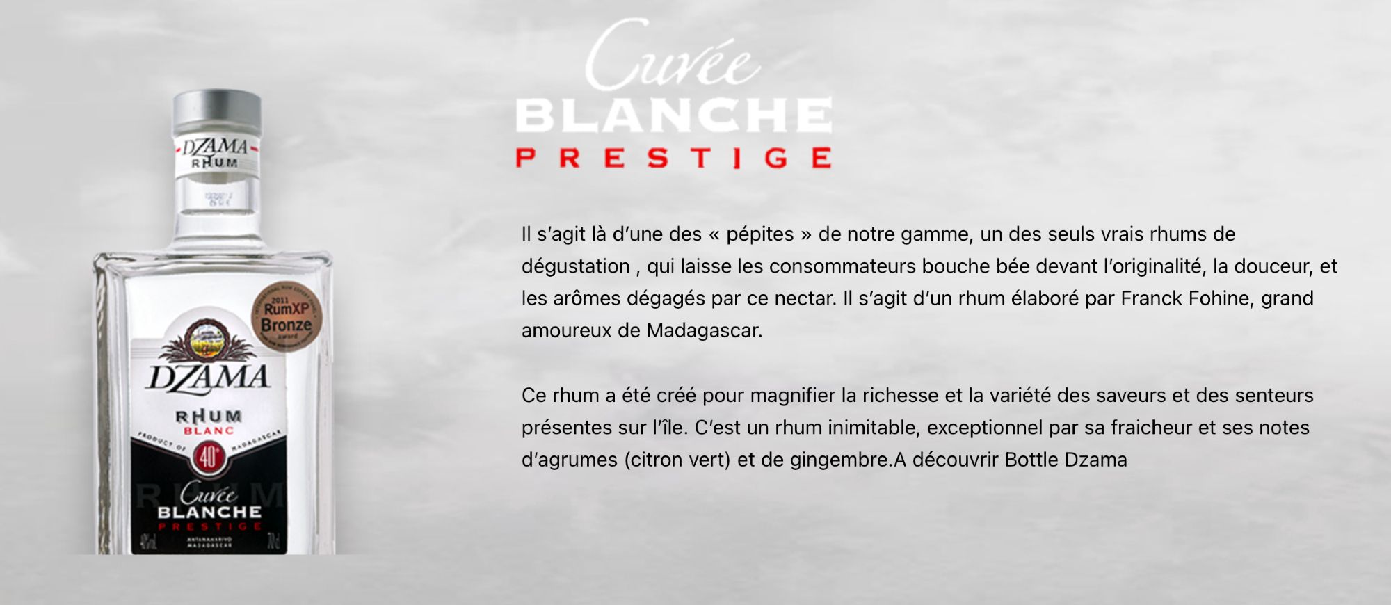 Description de la Cuvée Blanche du rhum Dzama..
Un rhum citroné (Ylang-Ylang).. léger et clair.. un vrai et pur délilce.
La description de la page https://dzama-international.com/CuveeBlanche

<< Il s’agit là d’une des « pépites » de notre gamme, un des seuls vrais rhums de dégustation , qui laisse les consommateurs bouche bée devant l’originalité, la douceur, et les arômes dégagés par ce nectar. Il s’agit d’un rhum élaboré par Franck Fohine, grand amoureux de Madagascar.

Ce rhum a été créé pour magnifier la richesse et la variété des saveurs et des senteurs présentes sur l’île. C’est un rhum inimitable, exceptionnel par sa fraicheur et ses notes d’agrumes (citron vert) et de gingembre.A découvrir Bottle Dzama >>