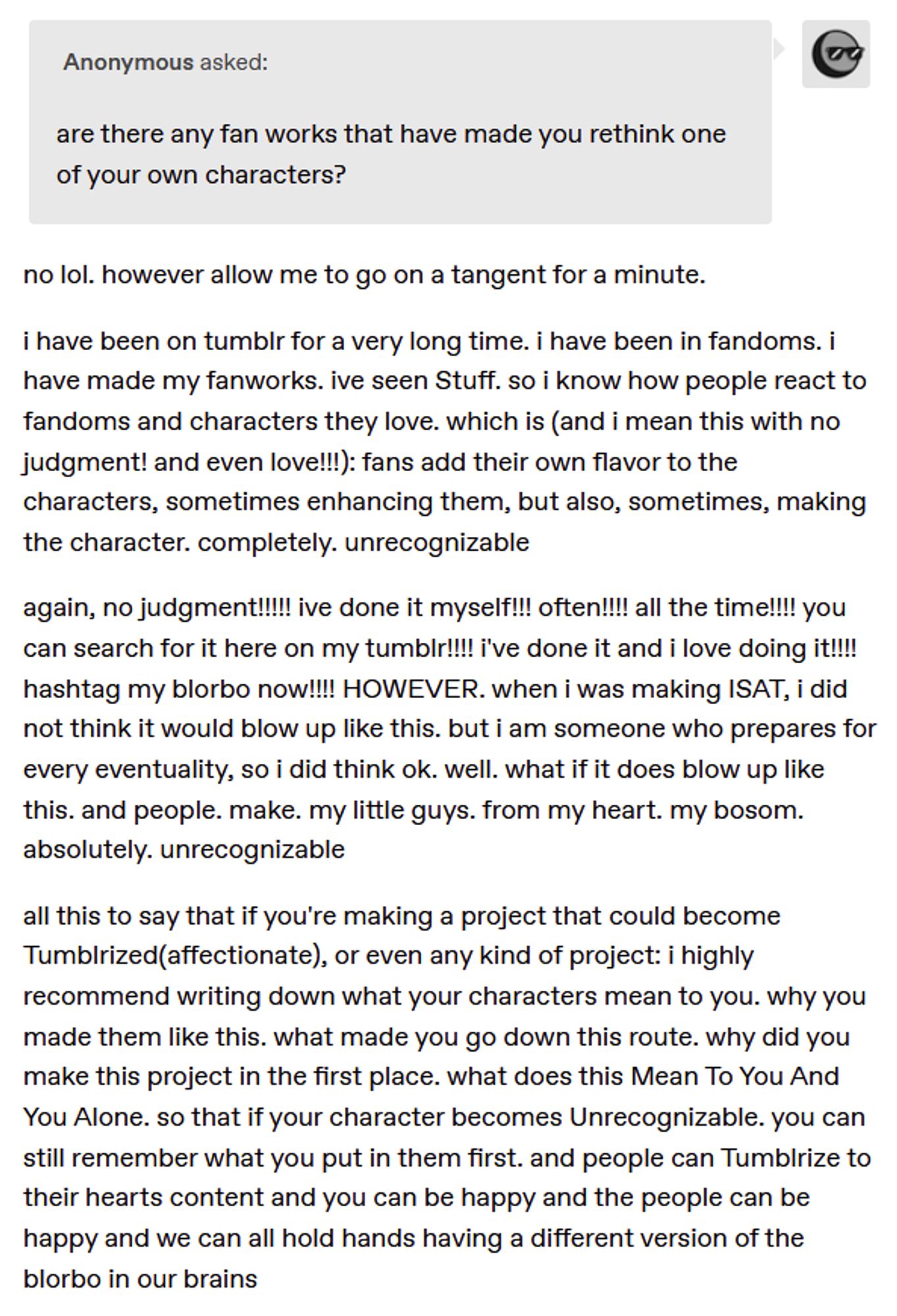 no lol. however allow me to go on a tangent for a minute.

i have been on tumblr for a very long time. i have been in fandoms. i have made my fanworks. ive seen Stuff. so i know how people react to fandoms and characters they love. which is (and i mean this with no judgment! and even love!!!): fans add their own flavor to the characters, sometimes enhancing them, but also, sometimes, making the character. completely. unrecognizable

again, no judgment!!!!! ive done it myself!!! often!!!! all the time!!!! you can search for it here on my tumblr!!!! i’ve done it and i love doing it!!!! hashtag my blorbo now!!!! HOWEVER. when i was making ISAT, i did not think it would blow up like this. but i am someone who prepares for every eventuality, so i did think ok. well. what if it does blow up like this. and people. make. my little guys. from my heart. my bosom. absolutely. unrecognizable

all this to say that if you’re making a project that could become Tumblrized(affectionate), or even any ki