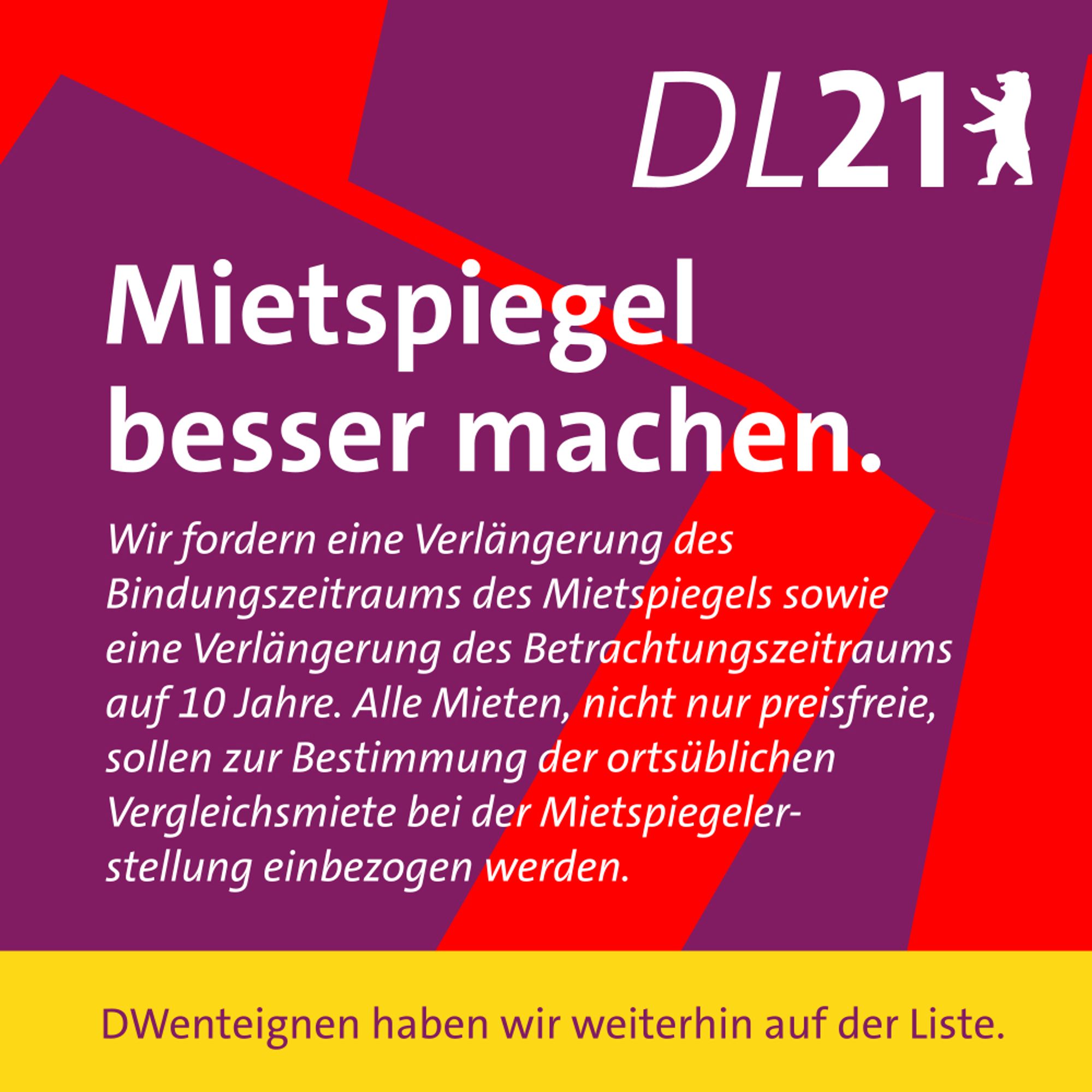 Textkachel der DL 21 Berlin:
Mietspiegel besser machen.
Wir fordern eine Verlängerung des Bindungszeitraums des Mietspiegels sowie eine Verlängerung des Betrachtungszeitraums auf 10 Jahre. Alle Mieten, nicht nur preisfreie, sollen zur Bestimmung der ortsüblichen Vergleichsmiete bei der Mietspiegelerstellung einbezogen werden.
DWenteignen haben wir weiterhin auf der Liste.