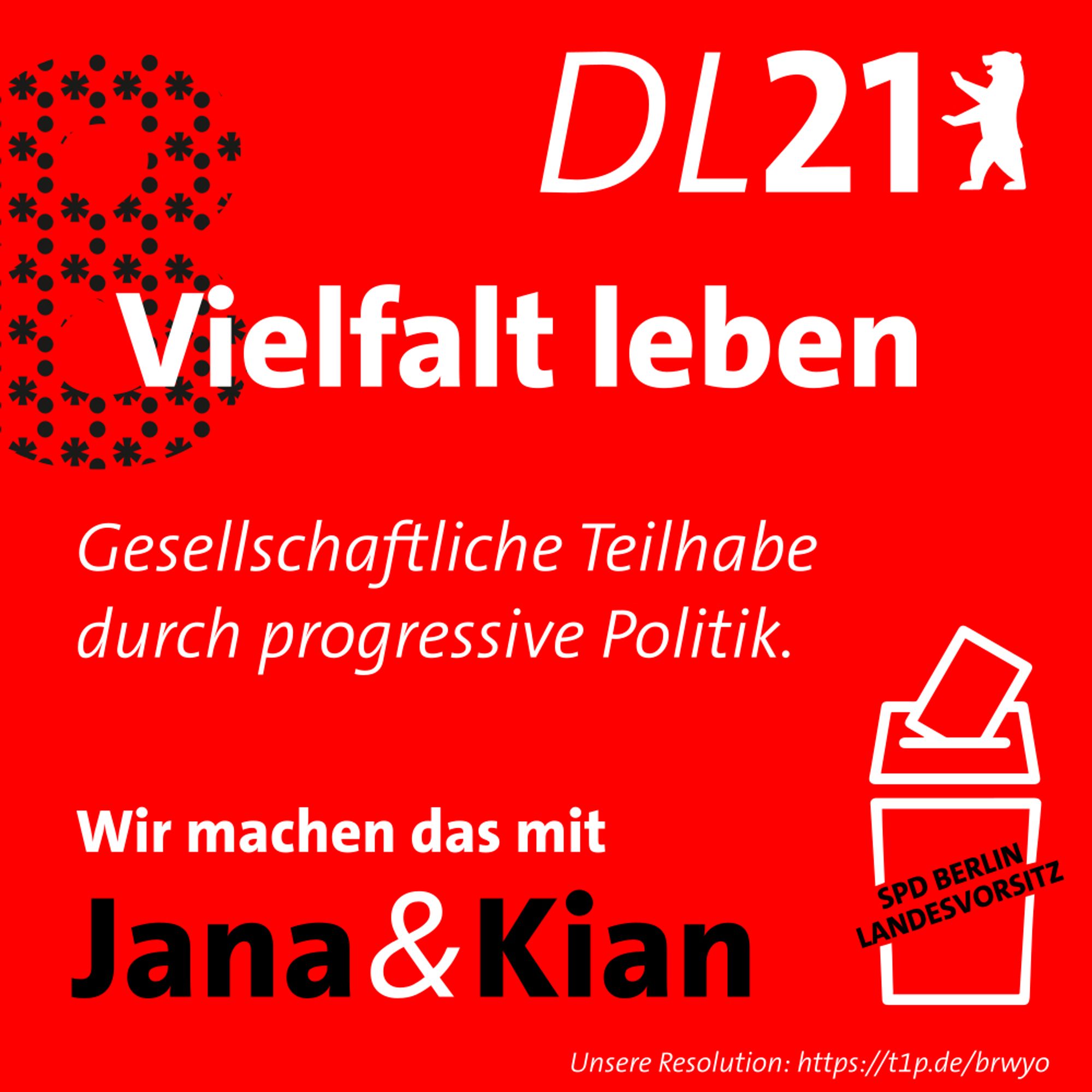 Textkachel der DL21 Berlin:
8: Vielfalt leben – Gesellschaftliche Teilhabe durch progressive Politik.
Wir machen das mit Jana & Kian.
Wahlurne mit Aufschrift "SPD Berlin Landesvorsitz"
Unsere Resolution: https://t1p.de/brwyo