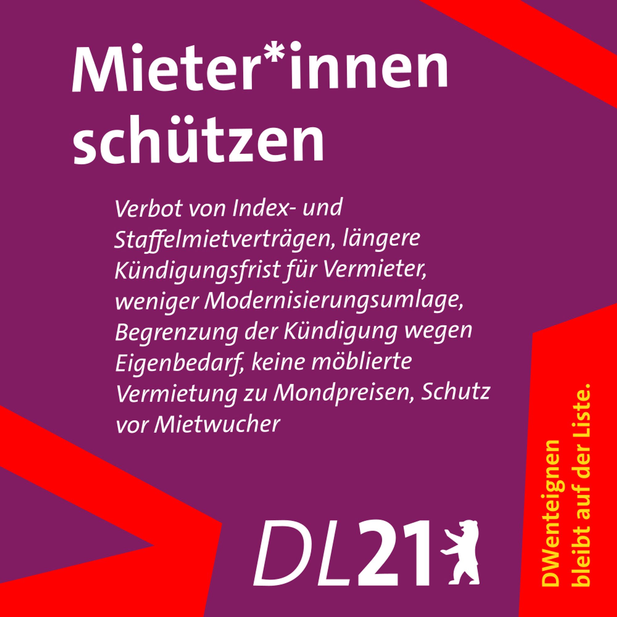 Textkachel der DL21 Berlin:
Mieter*innen schützen
Verbot von Staffelmietverträgen, längere Kündigungsfrist für Vermieter, weniger Modernisierungsumlage, Begrenzung der Kündigung wegen Eigenbedarf, keine möblierte Vermietung zu Mondpreisen, Schutz vor Mietwucher.
DWenteignen bleibt auf der Liste.