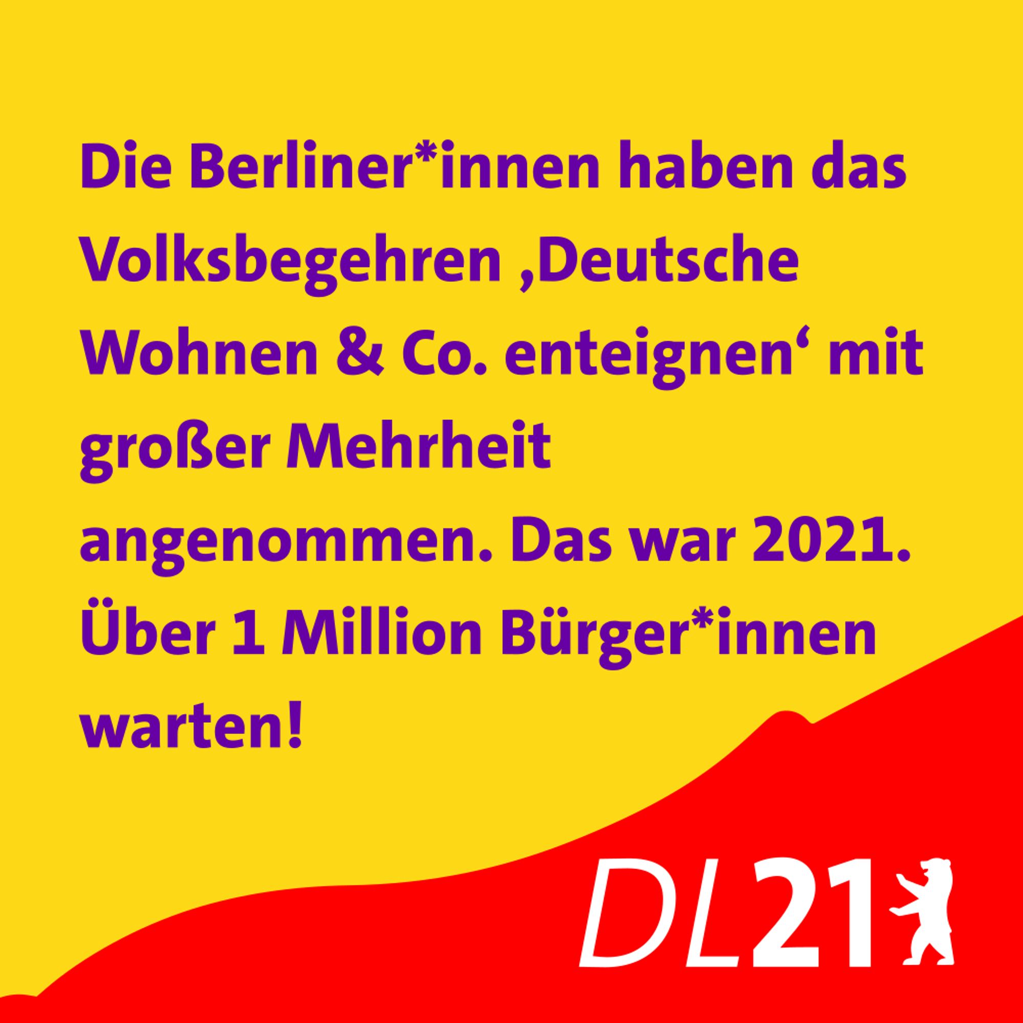 Textkachel der DL21 Berlin:
Die Berliner*innen haben das Volksbegehren ‚Deutsche Wohnung & Co enteignen‘ mit großer Mehrheit angenommen. Das war 2021. Über 1 Million Bürger*innen warten!
Text in lila auf gelb. Unten weißes DL-Logo auf rot.