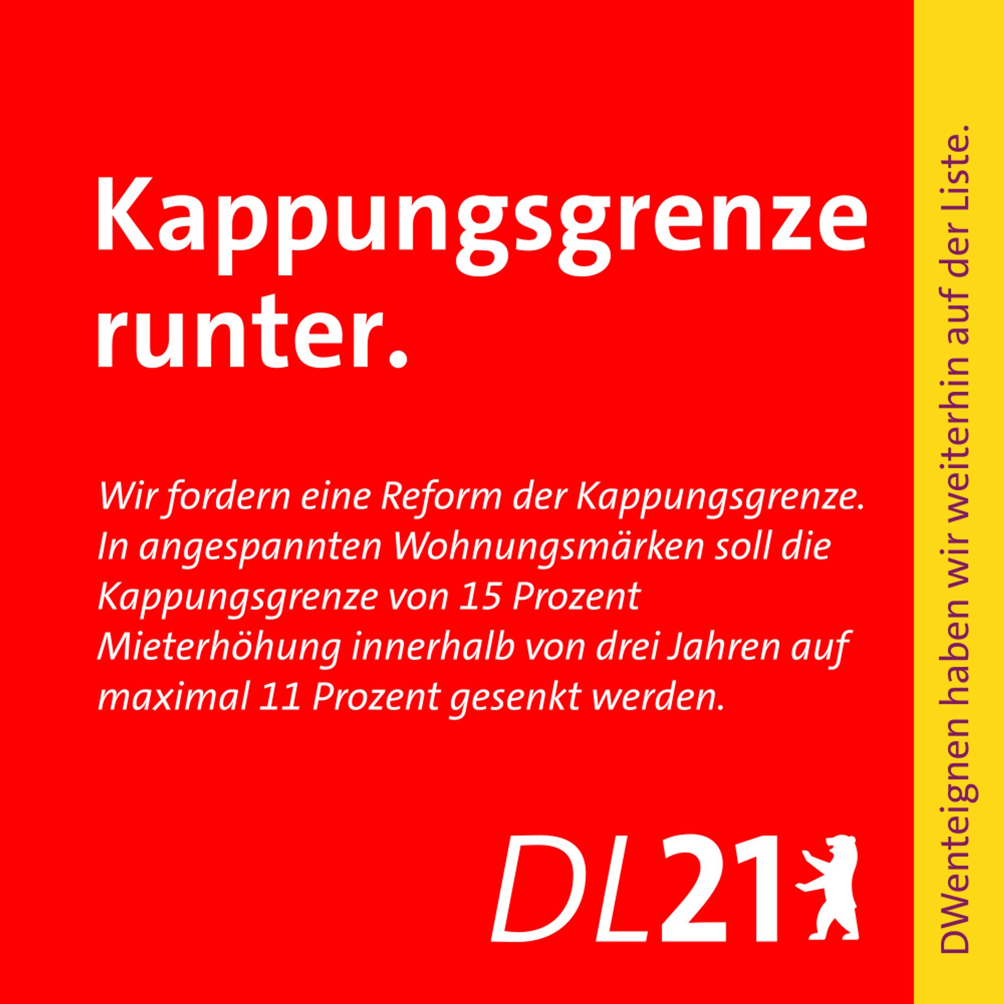 Textkachel der DL21 Berlin:
Kappungsgrenze runter.
Wir fordern eine Reform der Kappungsgrenze. In angespannten  Wohnungsmärkten soll die Kappungsgrenze von 15 Prozent Mieterhöhung innerhalb von drei Jahren auf maximal 11 Prozent gesenkt werden.
DWenteignen haben wir weiterhin auf der Liste.