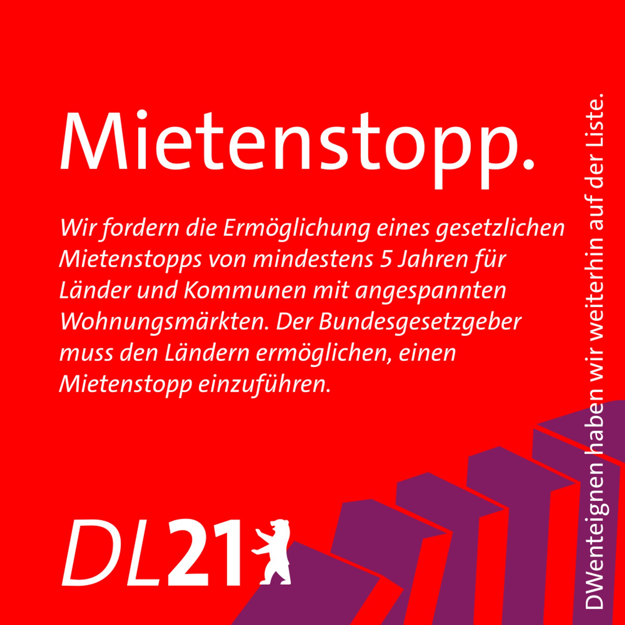 Textkachel der DL21 Berlin:
Mietenstopp.
Wir fordern die Ermöglichung eines gesetzlichen Mietenstopps von mindestens 5 Jahren für Länder und Kommunen mit angespannten Wohnungsmärkten. Der Bundesgesetzgeber muss den Ländern ermöglichen, einen Mietenstopp einzuführen.
DWenteignen haben wir weiterhin auf der Liste.