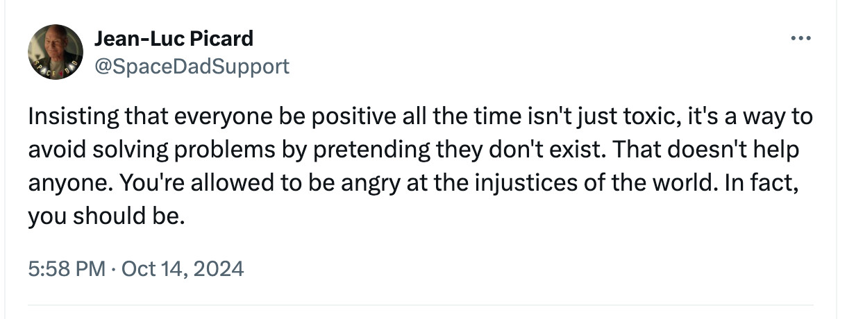 Jean-Luc Picard
@SpaceDadSupport
Insisting that everyone be positive all the time isn't just toxic, it's a way to avoid solving problems by pretending they don't exist. That doesn't help anyone. You're allowed to be angry at the injustices of the world. In fact, you should be.
5:58 PM · Oct 14, 2024