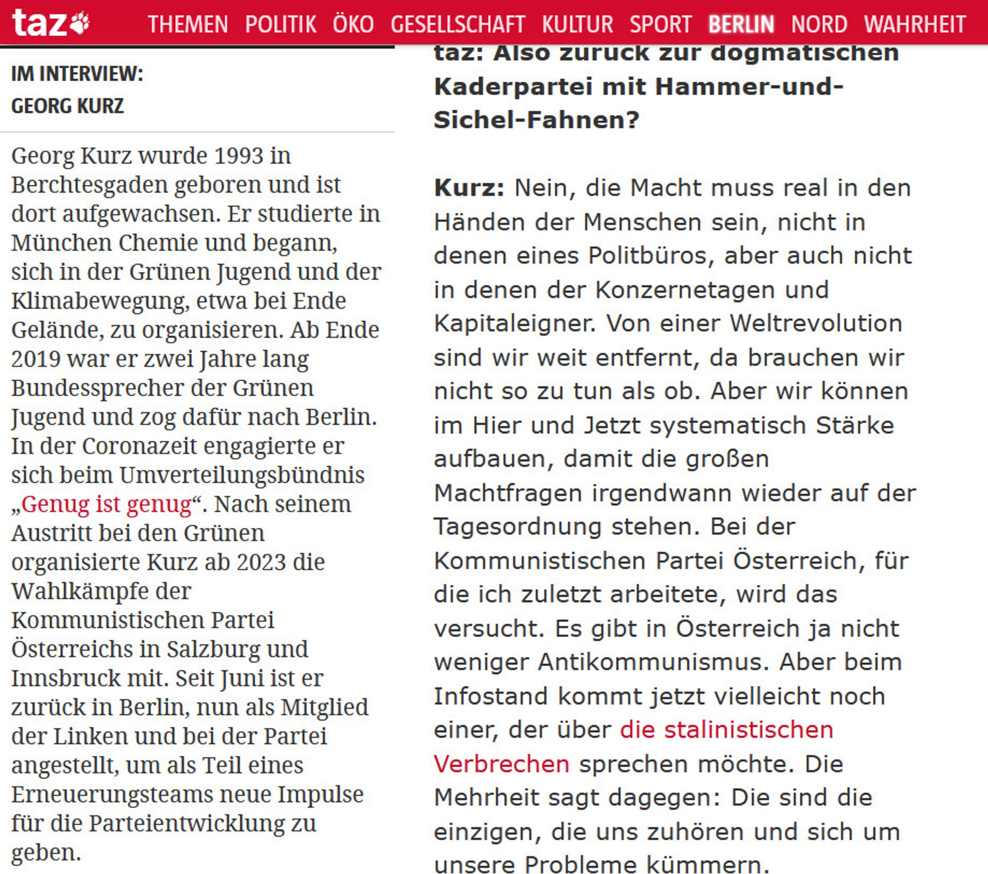 Georg Kurz wurde 1993 in Berchtesgaden geboren und ist dort aufgewachsen. Er studierte in München Chemie und begann, sich in der Grünen Jugend und der Klimabewegung, etwa bei Ende Gelände, zu organisieren. Ab Ende 2019 war er zwei Jahre lang Bundessprecher der Grünen Jugend und zog dafür nach Berlin. In der Coronazeit engagierte er sich beim Umverteilungsbündnis „Genug ist genug“. Nach seinem Austritt bei den Grünen organisierte Kurz ab 2023 die Wahlkämpfe der Kommunistischen Partei Österreichs in Salzburg und Innsbruck mit. Seit Juni ist er zurück in Berlin, nun als Mitglied der Linken und bei der Partei angestellt, um als Teil eines Erneuerungsteams neue Impulse für die Parteientwicklung zu geben.