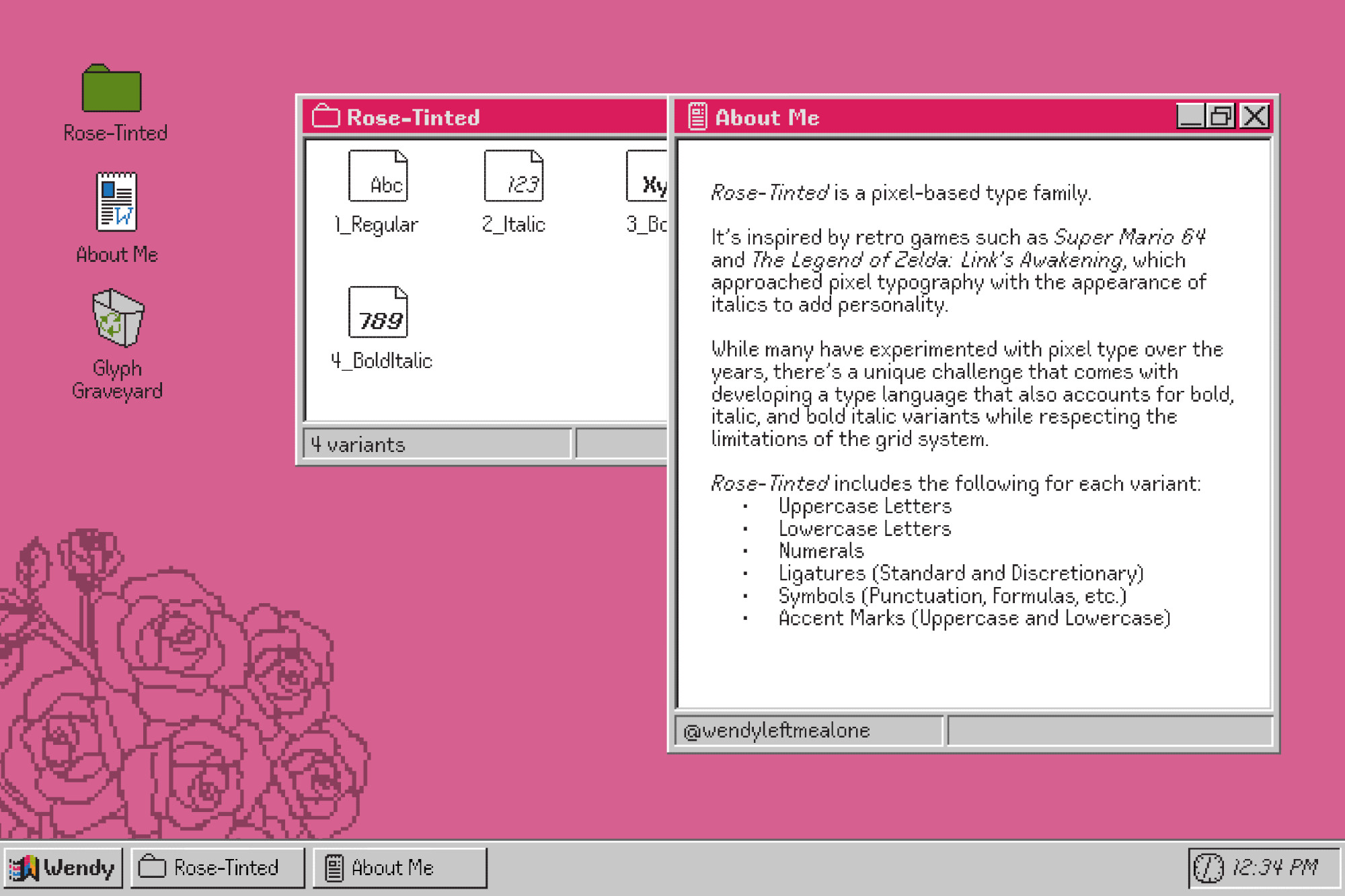 Type display with a pink background, inspired by the Windows95 interface. The window reads: 

Rose-Tinted is a pixel-based type family.

It’s inspired by retro games such as Super Mario 64 and The Legend of Zelda: Link’s Awakening, which approached pixel typography with the appearance of italics to add personality.

While many have experimented with pixel type over the years, there’s a unique challenge that comes with developing a type language that also accounts for bold, italic, and bold italic variants while respecting the limitations of the grid system.

Rose-Tinted includes the following for each variant:
      • 	Uppercase Letters
      •  	Lowercase Letters
      •  	Numerals
      • 	Ligatures (Standard and Discretionary)
      • 	Symbols (Punctuation, Formulas, etc.)
      • 	Accent Marks (Uppercase and Lowercase)