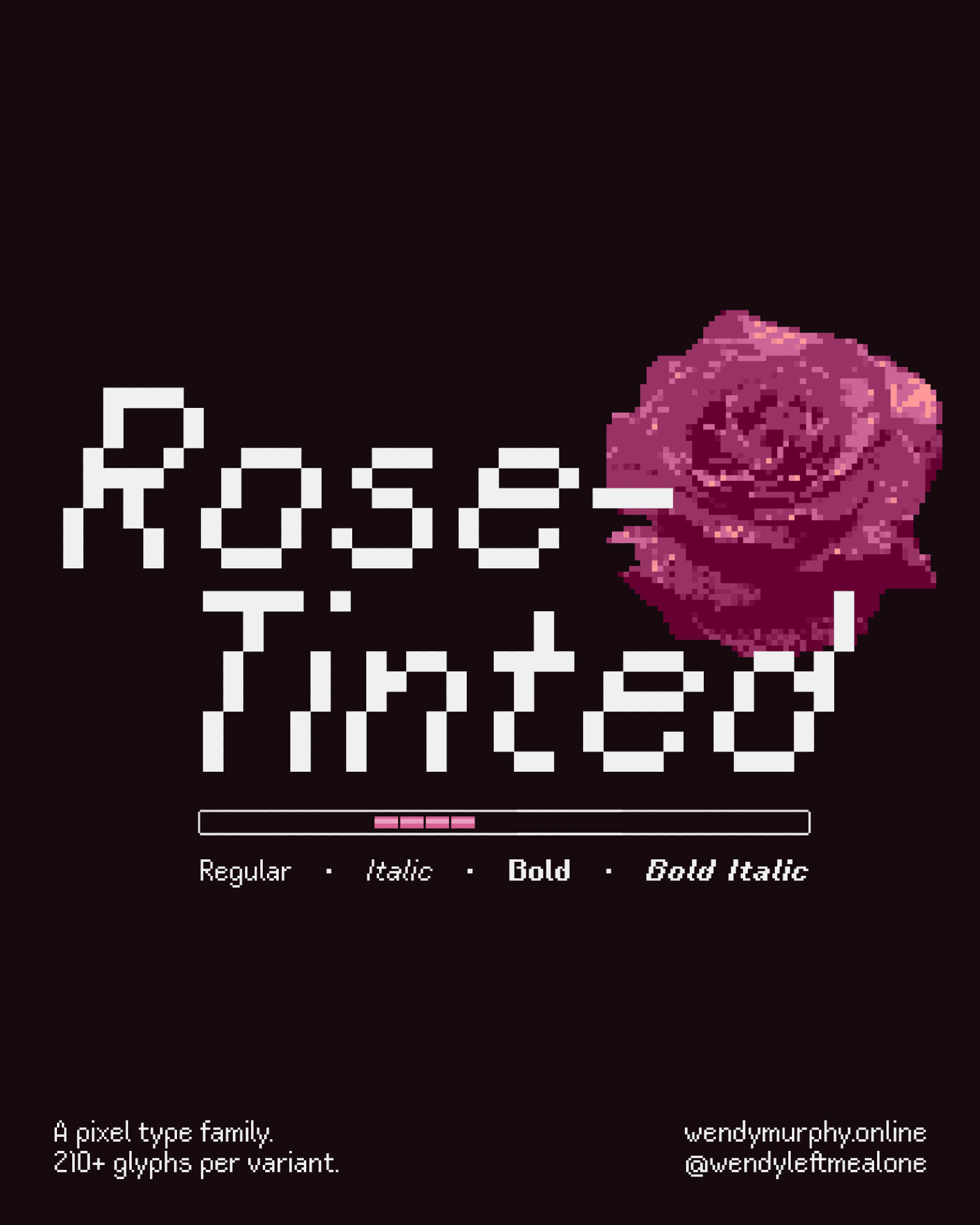 Type display that contains white text over a black background. The center reads "Rose-Tinted" in italics and includes a pixelated rose.
The bottom reads that this is a pixel type family with 210+ glyphs per variant. Also included is my portfolio website (https://www.wendymurphy.online/), and my handle @wendyleftmealone.