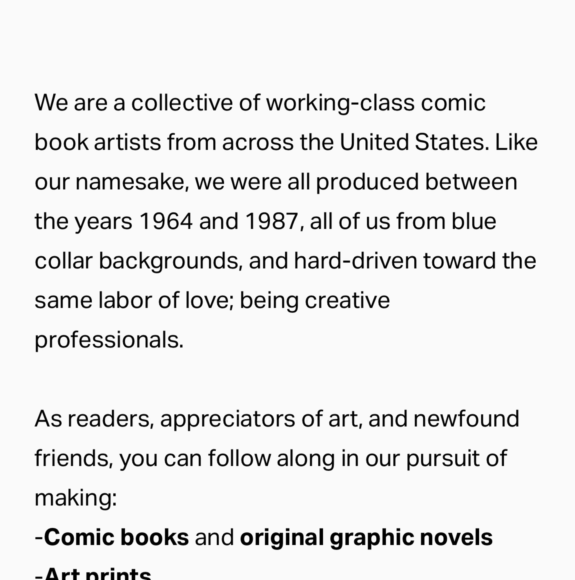 We are a collective of working-class comic book artists from across the United States. Like our namesake, we were all produced between the years 1964 and 1987, all of us from blue collar backgrounds, and hard-driven toward the same labor of love; being creative professionals.

As readers, appreciators of art, and newfound friends, you can follow along in our pursuit of making:
-Comic books and original graphic novels 
-Art prints
-Pages of original published comic book art available for purchase
-One-of-a-kind art commission pieces and sketches at a variety of price points
-Interactive video content via our YouTube presence
-Published sketch collections

 …And much more.

We welcome you to join us on The Road.