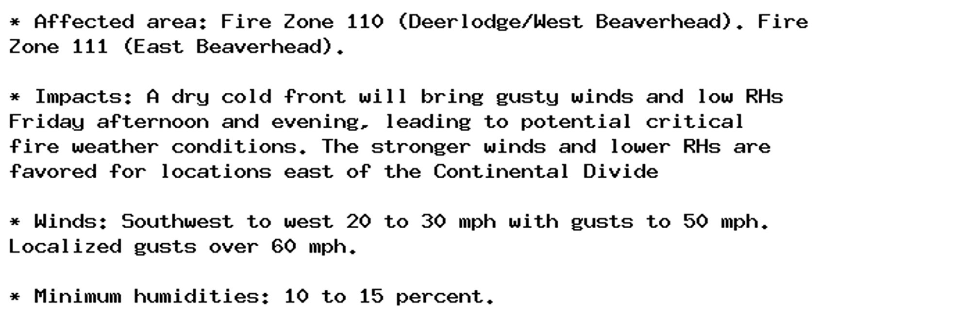 * Affected area: Fire Zone 110 (Deerlodge/West Beaverhead). Fire
Zone 111 (East Beaverhead).

* Impacts: A dry cold front will bring gusty winds and low RHs
Friday afternoon and evening, leading to potential critical
fire weather conditions. The stronger winds and lower RHs are
favored for locations east of the Continental Divide

* Winds: Southwest to west 20 to 30 mph with gusts to 50 mph.
Localized gusts over 60 mph.

* Minimum humidities: 10 to 15 percent.