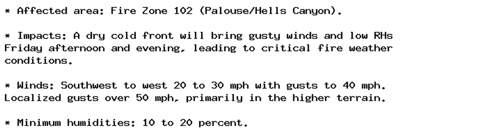 * Affected area: Fire Zone 102 (Palouse/Hells Canyon).

* Impacts: A dry cold front will bring gusty winds and low RHs
Friday afternoon and evening, leading to critical fire weather
conditions.

* Winds: Southwest to west 20 to 30 mph with gusts to 40 mph.
Localized gusts over 50 mph, primarily in the higher terrain.

* Minimum humidities: 10 to 20 percent.