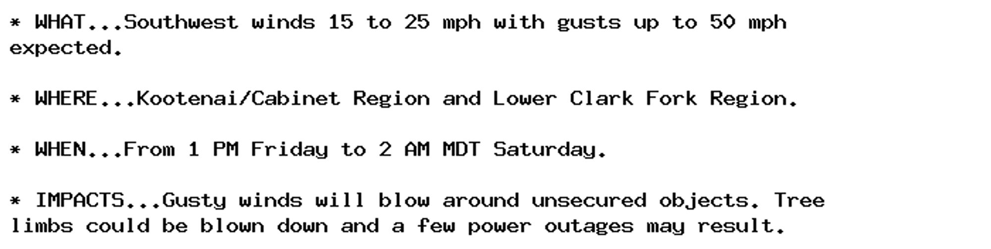 * WHAT...Southwest winds 15 to 25 mph with gusts up to 50 mph
expected.

* WHERE...Kootenai/Cabinet Region and Lower Clark Fork Region.

* WHEN...From 1 PM Friday to 2 AM MDT Saturday.

* IMPACTS...Gusty winds will blow around unsecured objects. Tree
limbs could be blown down and a few power outages may result.