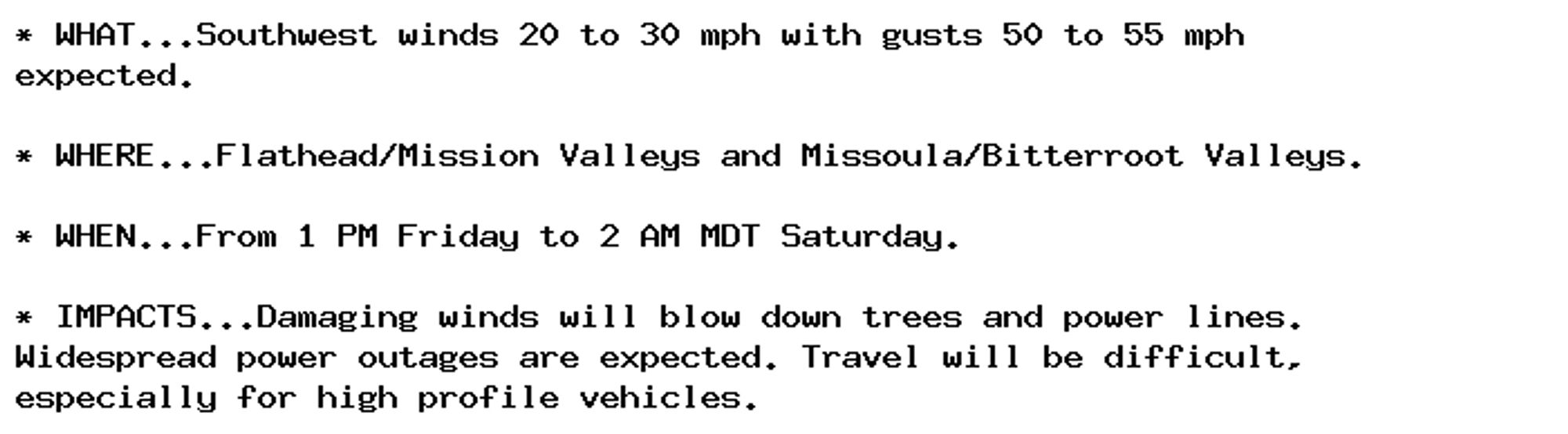 * WHAT...Southwest winds 20 to 30 mph with gusts 50 to 55 mph
expected.

* WHERE...Flathead/Mission Valleys and Missoula/Bitterroot Valleys.

* WHEN...From 1 PM Friday to 2 AM MDT Saturday.

* IMPACTS...Damaging winds will blow down trees and power lines.
Widespread power outages are expected. Travel will be difficult,
especially for high profile vehicles.