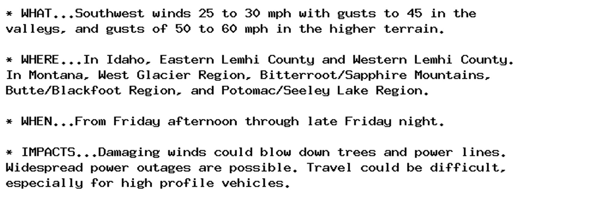 * WHAT...Southwest winds 25 to 30 mph with gusts to 45 in the
valleys, and gusts of 50 to 60 mph in the higher terrain.

* WHERE...In Idaho, Eastern Lemhi County and Western Lemhi County.
In Montana, West Glacier Region, Bitterroot/Sapphire Mountains,
Butte/Blackfoot Region, and Potomac/Seeley Lake Region.

* WHEN...From Friday afternoon through late Friday night.

* IMPACTS...Damaging winds could blow down trees and power lines.
Widespread power outages are possible. Travel could be difficult,
especially for high profile vehicles.