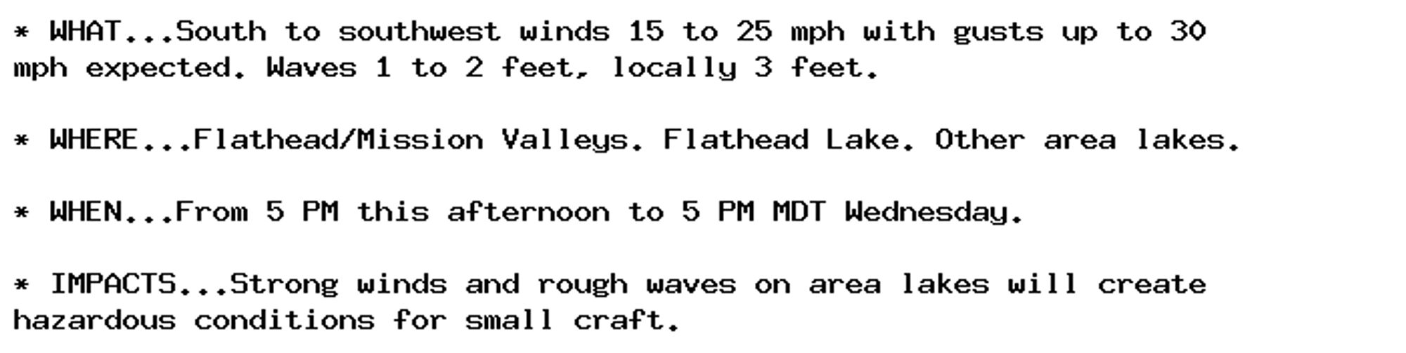 * WHAT...South to southwest winds 15 to 25 mph with gusts up to 30
mph expected. Waves 1 to 2 feet, locally 3 feet.

* WHERE...Flathead/Mission Valleys. Flathead Lake. Other area lakes.

* WHEN...From 5 PM this afternoon to 5 PM MDT Wednesday.

* IMPACTS...Strong winds and rough waves on area lakes will create
hazardous conditions for small craft.