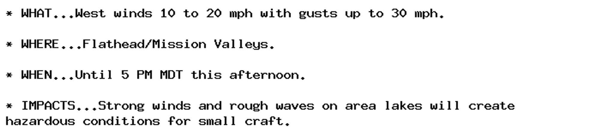 * WHAT...West winds 10 to 20 mph with gusts up to 30 mph.

* WHERE...Flathead/Mission Valleys.

* WHEN...Until 5 PM MDT this afternoon.

* IMPACTS...Strong winds and rough waves on area lakes will create
hazardous conditions for small craft.