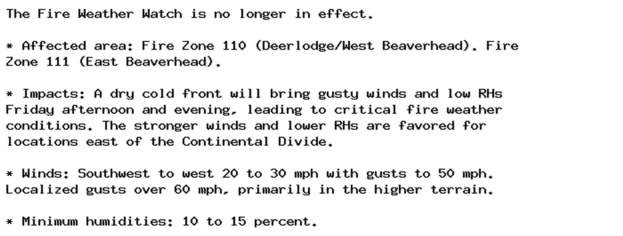 The Fire Weather Watch is no longer in effect.

* Affected area: Fire Zone 110 (Deerlodge/West Beaverhead). Fire
Zone 111 (East Beaverhead).

* Impacts: A dry cold front will bring gusty winds and low RHs
Friday afternoon and evening, leading to critical fire weather
conditions. The stronger winds and lower RHs are favored for
locations east of the Continental Divide.

* Winds: Southwest to west 20 to 30 mph with gusts to 50 mph.
Localized gusts over 60 mph, primarily in the higher terrain.

* Minimum humidities: 10 to 15 percent.