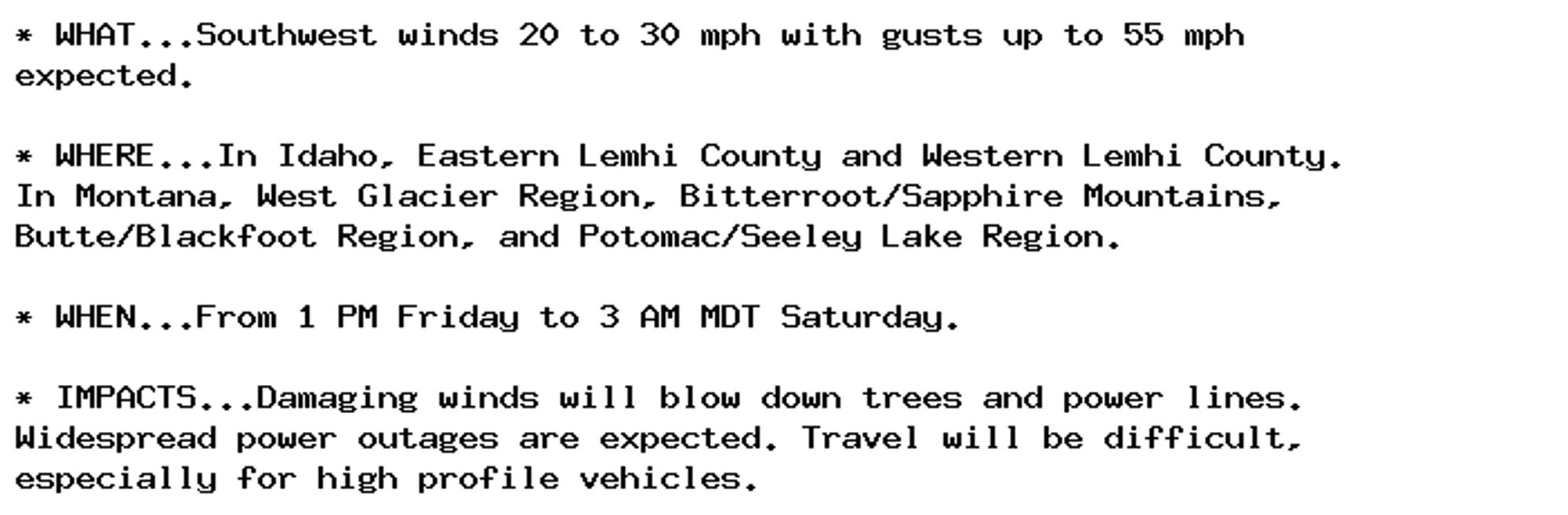 * WHAT...Southwest winds 20 to 30 mph with gusts up to 55 mph
expected.

* WHERE...In Idaho, Eastern Lemhi County and Western Lemhi County.
In Montana, West Glacier Region, Bitterroot/Sapphire Mountains,
Butte/Blackfoot Region, and Potomac/Seeley Lake Region.

* WHEN...From 1 PM Friday to 3 AM MDT Saturday.

* IMPACTS...Damaging winds will blow down trees and power lines.
Widespread power outages are expected. Travel will be difficult,
especially for high profile vehicles.