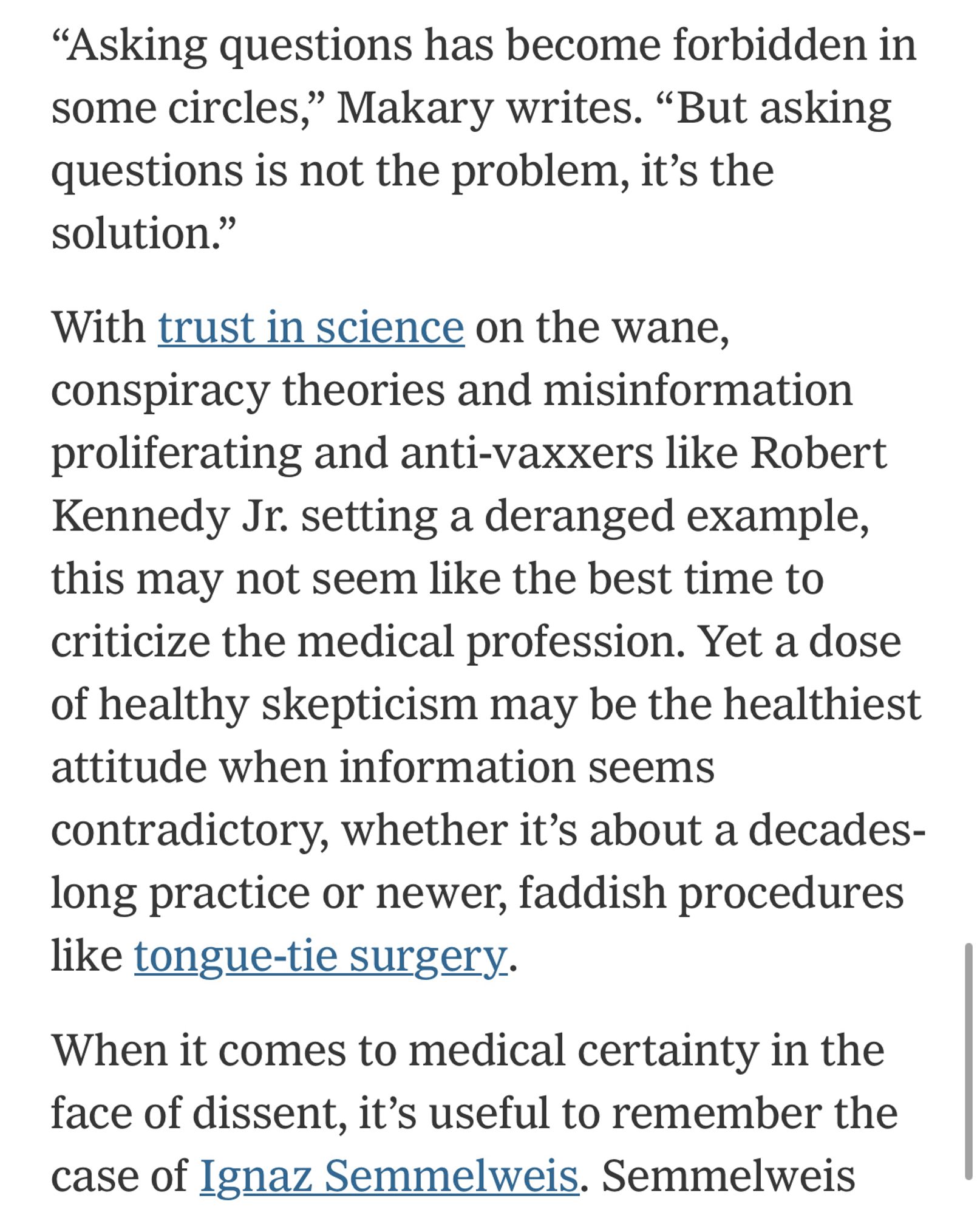 “Asking questions has become forbidden in some circles,” Makary writes. “But asking questions is not the problem, it’s the solution.”

With trust in science on the wane, conspiracy theories and misinformation proliferating and anti-vaxxers like Robert Kennedy Jr. setting a deranged example, this may not seem like the best time to criticize the medical profession. Yet a dose of healthy skepticism may be the healthiest attitude when information seems contradictory, whether it’s about a decades-long practice or newer, faddish procedures like tongue-tie surgery.

When it comes to medical certainty in the face of dissent, it’s useful to remember the case of Ignaz Semmelweis.