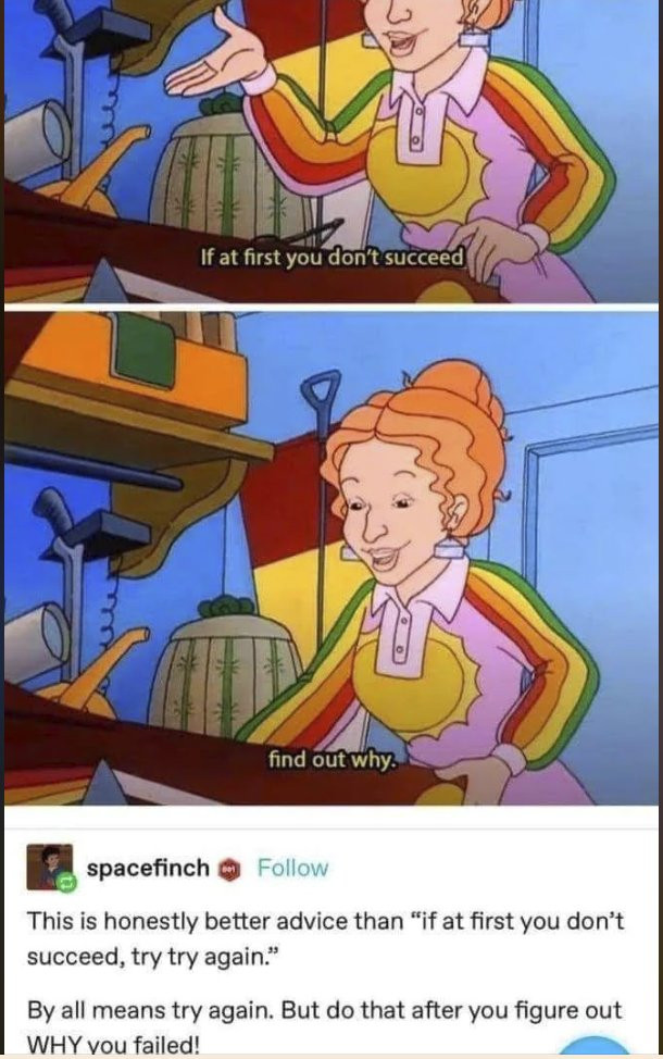 Tumblr post from user Spacefinch, showing two separate screen-shots from the edu-tainment children's show The Magic School Bus. In the two screenshots, the primary character and teacher, Ms. Frizzle, recites a slightly modified addage: If at first you don't succeed, find out why." Spacefinch adds the following note: this is honestly better advice than if at first you don't succeed, try try again. By all means, try again. But do that after you figure out why you failed!