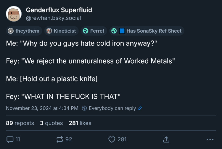 Me: "Why do you guys hate cold iron anyway?"

Fey: "We reject the unnaturalness of Worked Metals"

Me: Holds out a plastic knife

Fey: "WHAT IN THE FUCK IS THAT"