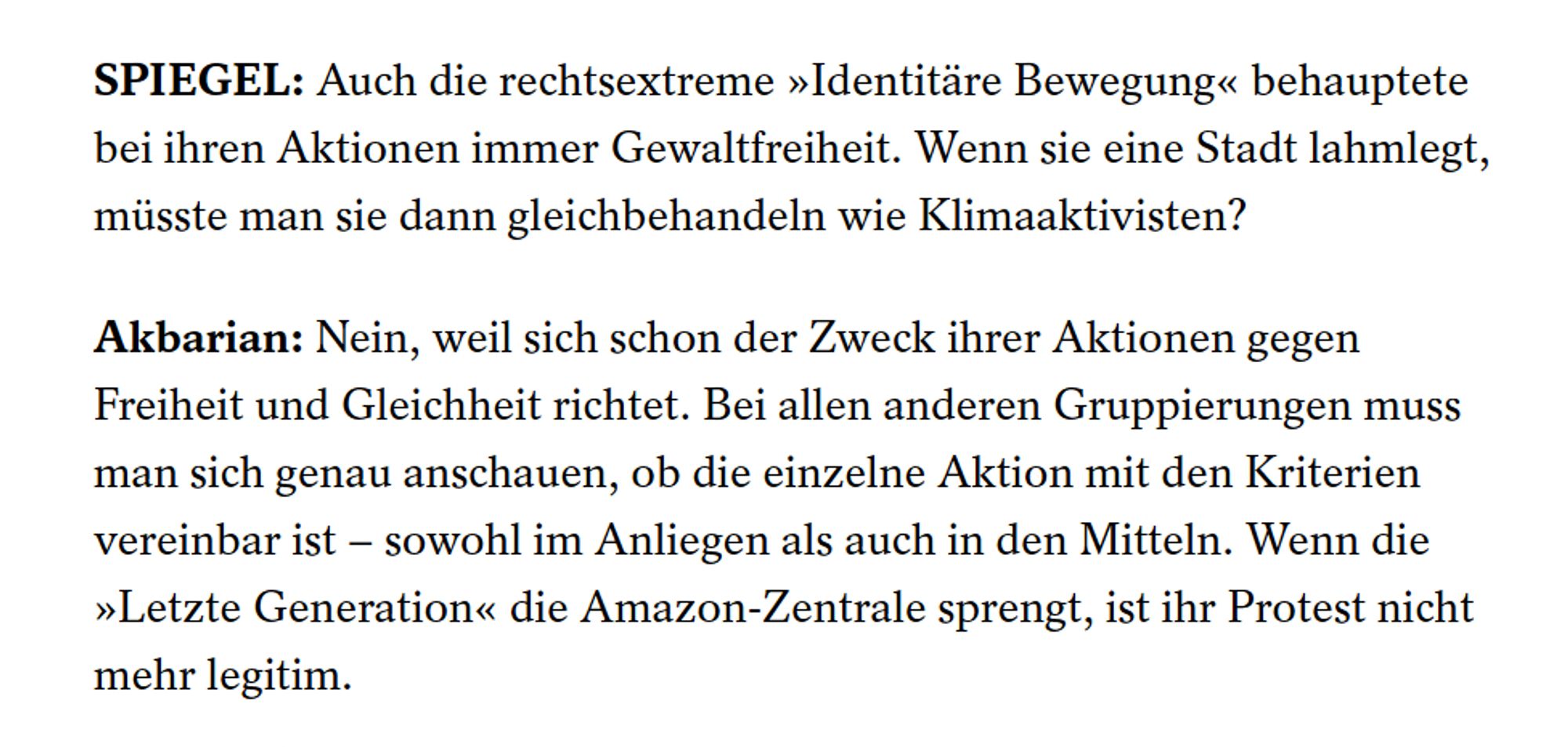 SPIEGEL: Auch die rechtsextreme »Identitäre Bewegung« behauptete bei ihren Aktionen immer Gewaltfreiheit. Wenn sie eine Stadt lahmlegt, müsste man sie dann gleichbehandeln wie Klimaaktivisten?
Akbarian: Nein, weil sich schon der Zweck ihrer Aktionen gegen Freiheit und Gleichheit richtet. Bei allen anderen Gruppierungen muss man sich genau anschauen, ob die einzelne Aktion mit den Kriterien vereinbar ist – sowohl im Anliegen als auch in den Mitteln. Wenn die »Letzte Generation« die Amazon-Zentrale sprengt, ist ihr Protest nicht mehr legitim.