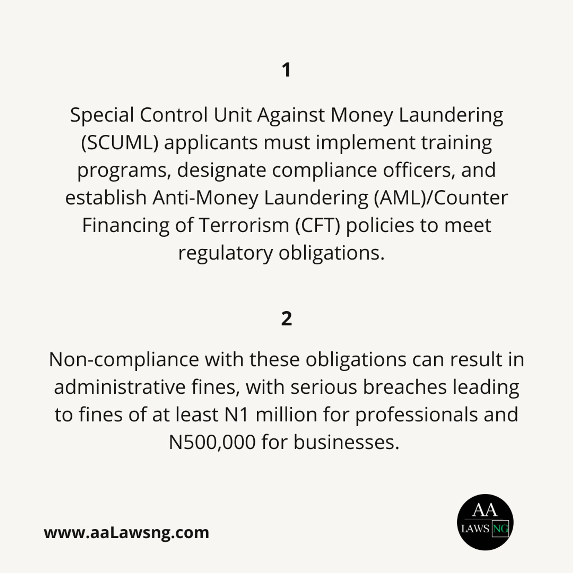 Special Control Unit Against Money Laundering (SCUML) applicants must implement training programs, designate compliance officers, and establish Anti-Money Laundering (AML)/Counter Financing of Terrorism (CFT) policies to meet regulatory obligations.
1
Non-compliance with these obligations can result in administrative fines, with serious breaches leading to fines of at least N1 million for professionals and N500,000 for businesses.
www.aaLawsng.com
2