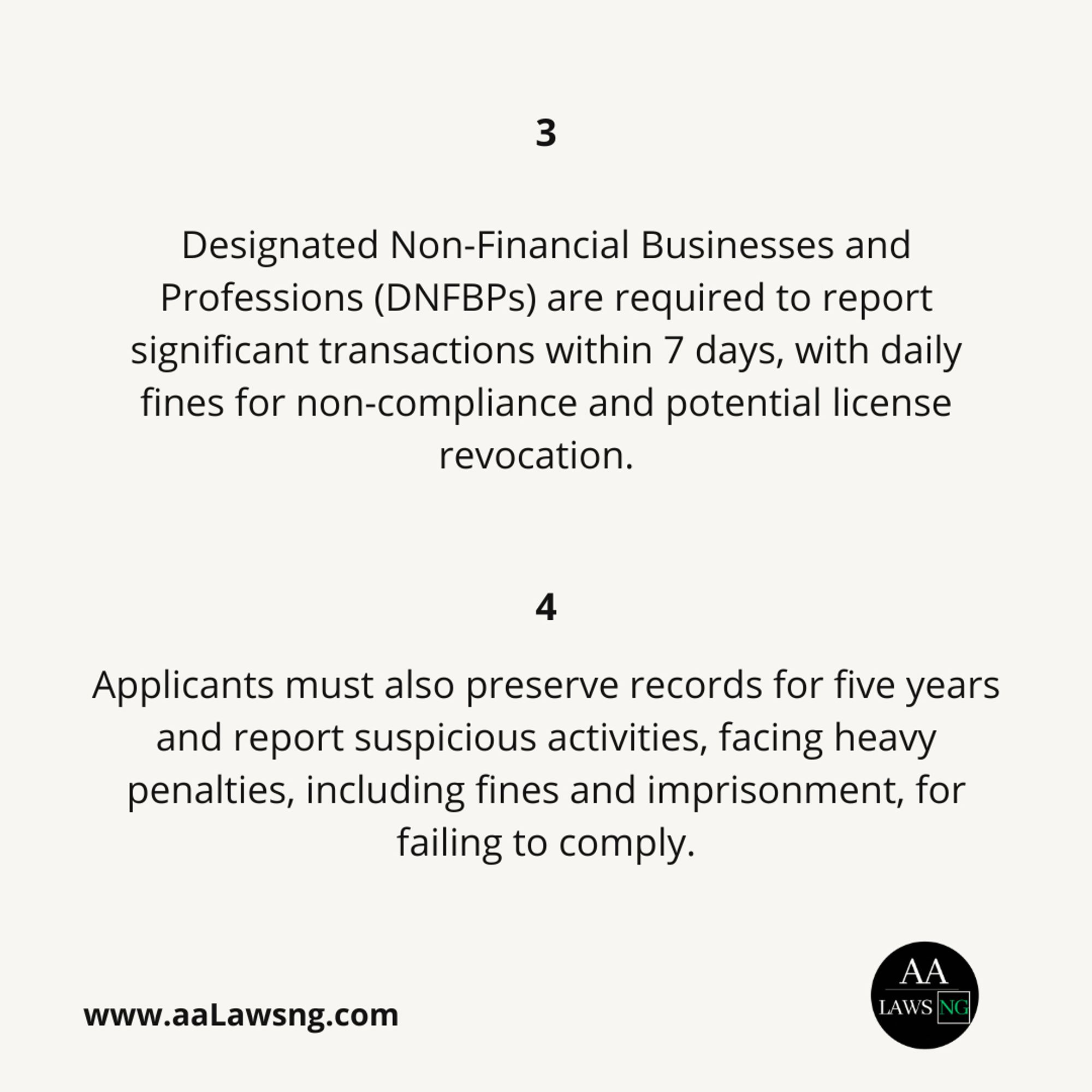 Designated Non-Financial Businesses and Professions (DNFBPs) are required to report significant transactions within 7 days, with daily fines for non-compliance and potential license revocation.
3
Applicants must also preserve records for five years and report suspicious activities, facing heavy penalties, including fines and imprisonment, for failing to comply.
www.aaLawsng.com
4