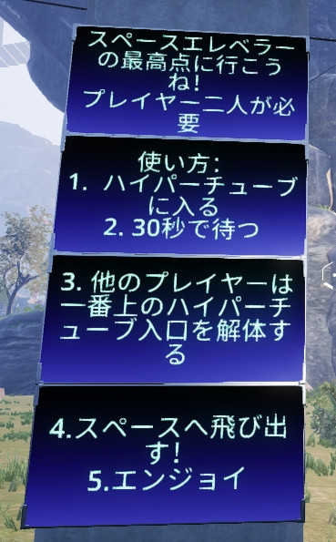 スペースエレベターの最高点に行こうね！
プレイヤー二人が必要
使い方：
１．ハイパーチューブに入る
２．30秒で待つ
３．他のプレイヤーは一番上のハイパーチューブを解体する
４．スペースへ飛び出す！
５．エンジョイ

Translation:
Let's go to the topmost point of the space elevator 
Two players required
1. Enter the Hypertube
2. Wait for 30 seconds
3. The other player must dismantle the top Hypertube Entrance
4. Fly out to the space!
5. Enjoy