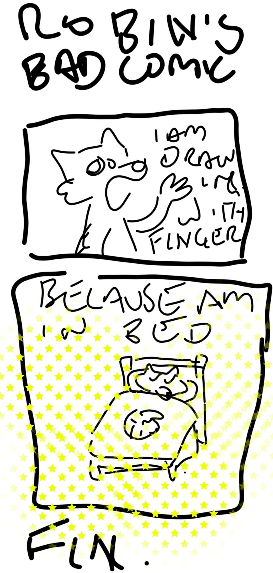 A really badly drawn comic with almost illegible text.

Top: Robin's Bad Comic

Upper panel, a crudely drawn fox with one hand gesturing. "I AM DRAWING WITH FINGER"

Bottom panel, badly drawn fox in a bed with a blob that may be a cat or a shrimp on the blanket. There is a random pattern of greenish stars over it. "BECAUSE AM IN BED"

Below the panel: Fin.