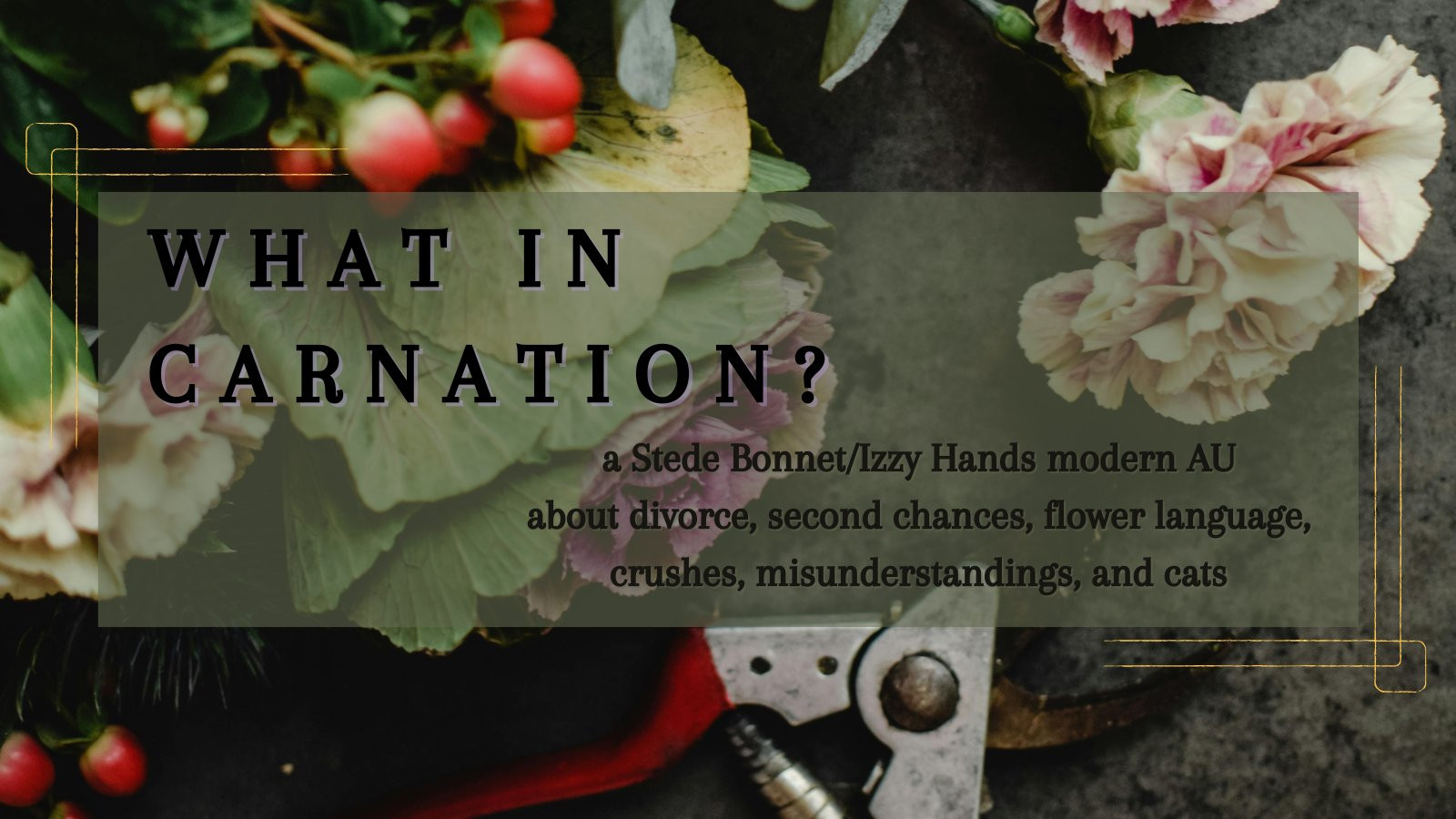 A stock photo of cut flowers, including a carnation, and trimmers is overlayed with gold designs and a green box. The text in the box reads: 

What in Carnation?

a Stede Bonnet/Izzy Hands (OFMD) modern AU about divorce, second chances, flower language, crushes, misunderstandings, and cats.