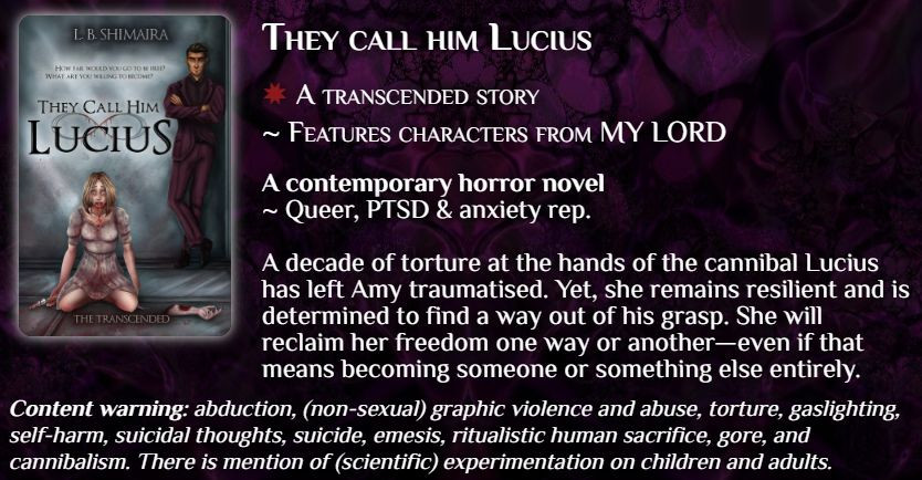 They call him Lucius
✸ A transcended story
~ Features characters from MY LORD

A contemporary horror novel
~ Queer, PTSD & anxiety rep.
A decade of torture at the hands of the cannibal Lucius has left Amy traumatised. Yet, she remains resilient and is determined to find a way out of his grasp. She will reclaim her freedom one way or another—even if that means becoming someone or something else entirely.

Content warning: abduction, (non-sexual) graphic violence and abuse, torture, gaslighting, self-harm, suicidal thoughts, suicide, emesis, ritualistic human sacrifice, gore, and cannibalism. There is mention of (scientific) experimentation on children and adults.