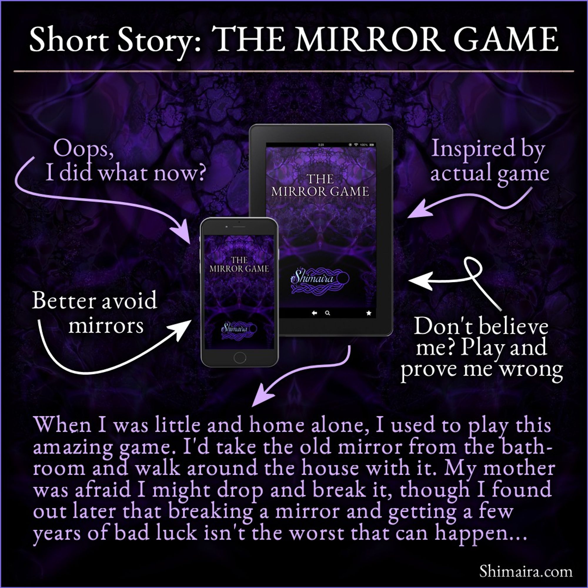 Short story: The Mirror Game.
Oops, I did what now?
Better avoid mirrors
Inspired by actual game
Don't believe me? Play and prove me wrong

When I was little and home alone, I used to play this amazing game. I'd take the old mirror from the bathroom and walk around the house with it. My mother was afraid I might drop and break it, though I found out later that breaking a mirror and getting a few years of bad luck isn't the worst that can happen...

Shimaira dot com