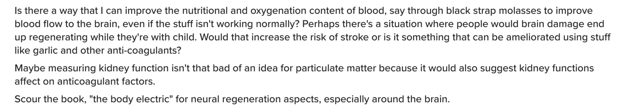 Is there a way that I can improve the nutritional and oxygenation content of blood, say through black strap molasses to improve blood flow to the brain, even if the stuff isn't working normally? Perhaps there's a situation where people would brain damage end up regenerating while they're with child. Would that increase the risk of stroke or is it something that can be ameliorated using stuff like garlic and other anti-coagulants?
Maybe measuring kidney function isn't that bad of an idea for particulate matter because it would also suggest kidney functions affect on anticoagulant factors.
Scour the book, "the body electric" for neural regeneration aspects, especially around the brain.