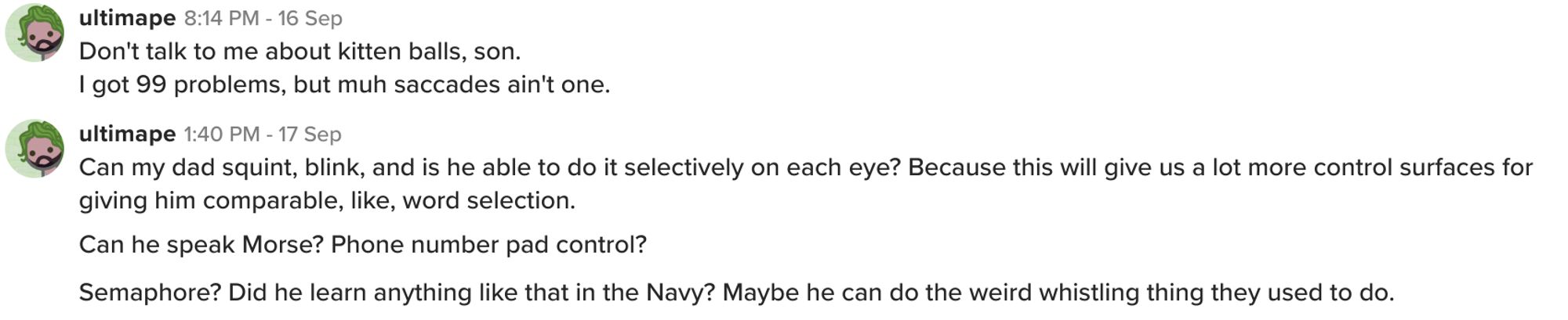 Don't talk to me about kitten balls, son.
I got 99 problems, but muh saccades ain't one.
Can my dad squint, blink, and is he able to do it selectively on each eye? Because this will give us a lot more control surfaces for giving him comparable, like, word selection.
Can he speak Morse? Phone number pad control?
Semaphore? Did he learn anything like that in the Navy? Maybe he can do the weird whistling thing they used to do.