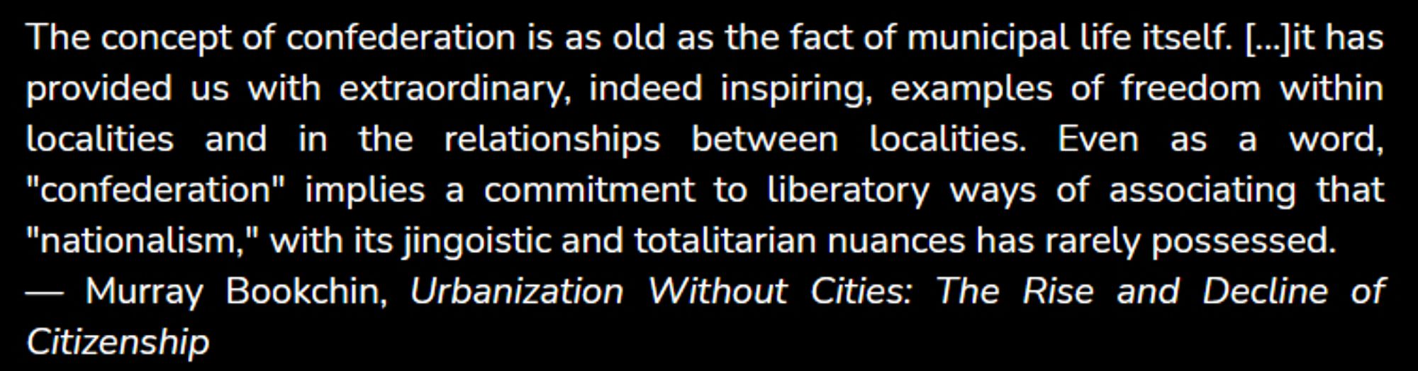 The concept of confederation is as old as the fact of municipal life itself. [...]it has provided us with extraordinary, indeed inspiring, examples of freedom within localities and in the relationships between localities. Even as a word, "confederation" implies a commitment to liberatory ways of associating that "nationalism," with its jingoistic and totalitarian nuances has rarely possessed.
— Murray Bookchin, Urbanization Without Cities: The Rise and Decline of Citizenship