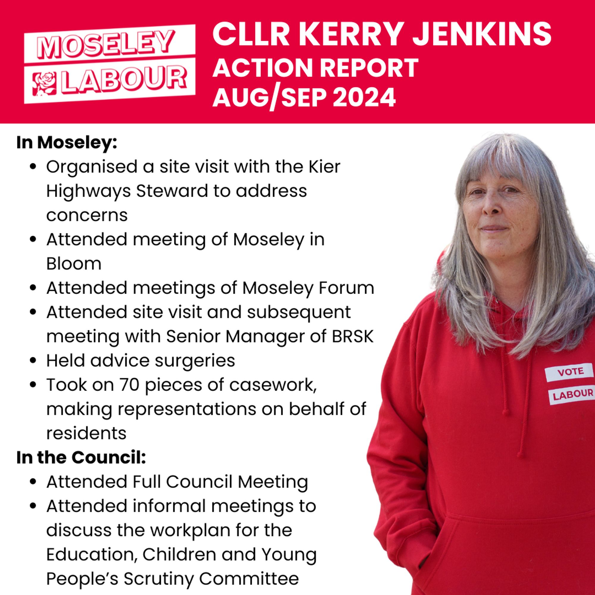 Image showing Cllr Jenkins with text "Moseley Labour, Cllr Kerry Jenkins Action Report Aug/Sep 2024. 
In Moseley:
- Organised a site visit with the Kier Highways Steward to address concerns
- Attended meeting of Moseley in Bloom 
- Attended meetings of Moseley Forum
- Attended site visit and subsequent meeting with Senior Manager of BRSK
- Held advice surgeries
- Took on 70 pieces of casework, making representations on behalf of residents
In the Council:
- Attended Full Council Meeting
- Attended informal meetings to discuss the workplan for the Education, Children and Young People’s Scrutiny Committee