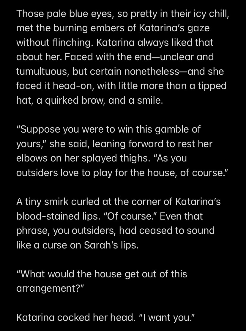 Those pale blue eyes, so pretty in their icy chill, met the burning embers of Katarina’s gaze without flinching. Katarina always liked that about her. Faced with the end—unclear and tumultuous, but certain nonetheless—and she faced it head-on, with little more than a tipped hat, a quirked brow, and a smile.

“Suppose you were to win this gamble of yours,” she said, leaning forward to rest her elbows on her splayed thighs. “As you outsiders love to play for the house, of course.”

A tiny smirk curled at the corner of Katarina’s blood-stained lips. “Of course.” Even that phrase, you outsiders, had ceased to sound like a curse on Sarah’s lips.

“What would the house get out of this arrangement?”

Katarina cocked her head. “I want you.”