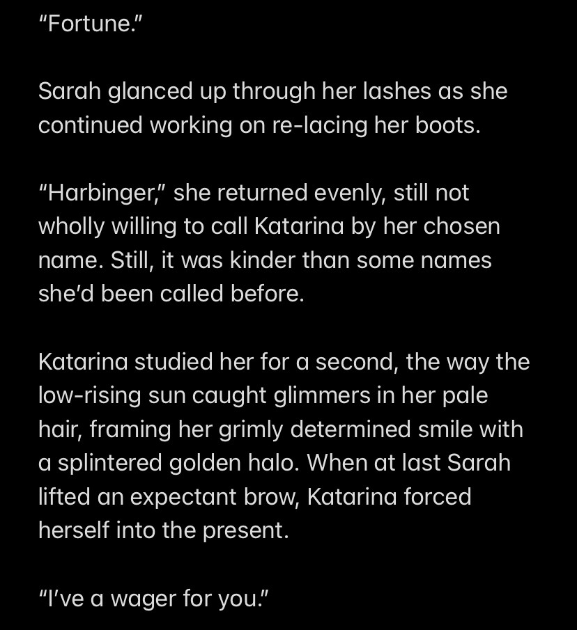 “Fortune.”

Sarah glanced up through her lashes as she continued working on re-lacing her boots.

“Harbinger,” she returned evenly, still not wholly willing to call Katarina by her chosen name. Still, it was kinder than some names she’d been called before.

Katarina studied her for a second, the way the low-rising sun caught glimmers in her pale hair, framing her grimly determined smile with a splintered golden halo. When at last Sarah lifted an expectant brow, Katarina forced herself into the present.

“I’ve a wager for you.”