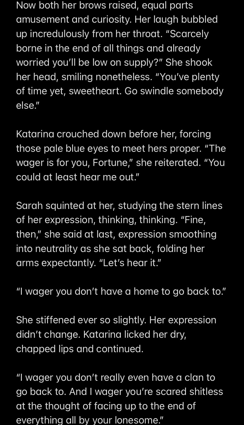 Now both her brows raised, equal parts amusement and curiosity. Her laugh bubbled up incredulously from her throat. “Scarcely borne in the end of all things and already worried you’ll be low on supply?” She shook her head, smiling nonetheless. “You’ve plenty of time yet, sweetheart. Go swindle somebody else.”

Katarina crouched down before her, forcing those pale blue eyes to meet hers proper. “The wager is for you, Fortune,” she reiterated. “You could at least hear me out.”

Sarah squinted at her, studying the stern lines of her expression, thinking, thinking. “Fine, then,” she said at last, expression smoothing into neutrality as she sat back, folding her arms expectantly. “Let’s hear it.”

“I wager you don’t have a home to go back to.”

She stiffened ever so slightly. Her expression didn’t change. Katarina licked her dry, chapped lips and continued.

“I wager you don’t really even have a clan to go back to. And I wager you’re scared shitless at the thought of facing up to the end of everything all by your lonesome.”