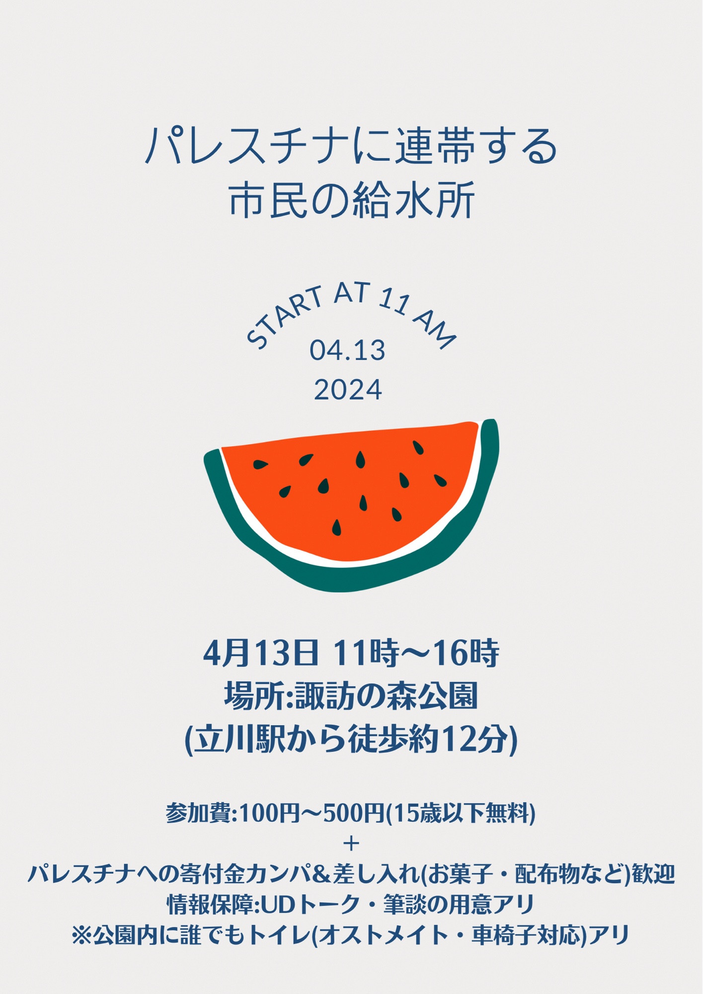 パレスチナに連帯する市民の給水所
START AT 11 AM
04.13 2024
4月13日 11時〜16時
場所：諏訪の森公園
（立川駅から徒歩約12分）
参加費：100円～500円（15歳以下無料）+パレスチナへの寄付金カンパ&差し入れ（お菓子・配布物など）歓迎
情報保障：UDトーク・筆談の用意アリ
※公園内に誰でもトイレ（オストメイト・車椅子対応）アリ