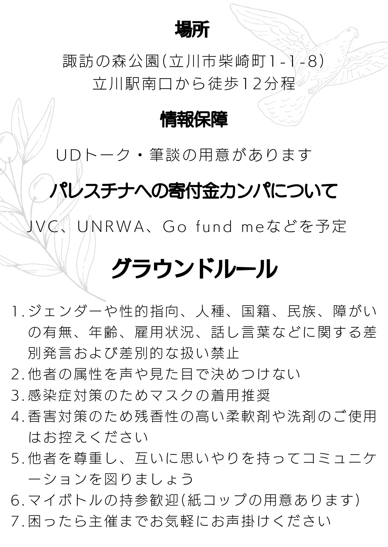 場所
諏訪の森公園（立川市柴崎町1-1-8）
立川駅南口から徒歩12分程
情報保障
UDトーク・筆談の用意があります
パレスチナへの寄付金カンパについて
JVC、 UNRWA、Go fund meなどを予定
グラウンドルール
1.ジェンダーや性的指向、人種、国籍、民族、障がいの有無、年齢、雇用状況、話し言葉などに関する差別発言および差別的な扱い禁止
2.他者の属性を声や見た目で決めつけない
3. 感染症対策のためマスクの着用推奨
4.香害対策のため残香性の高い柔軟剤や洗剤のご使用
はお控えください
5.他者を尊重し、互いに思いやりを持ってコミュニケーションを図りましょう
6.マイボトルの持参歓迎（紙コップの用意あります）
7.困ったら主催までお気軽にお声掛けください